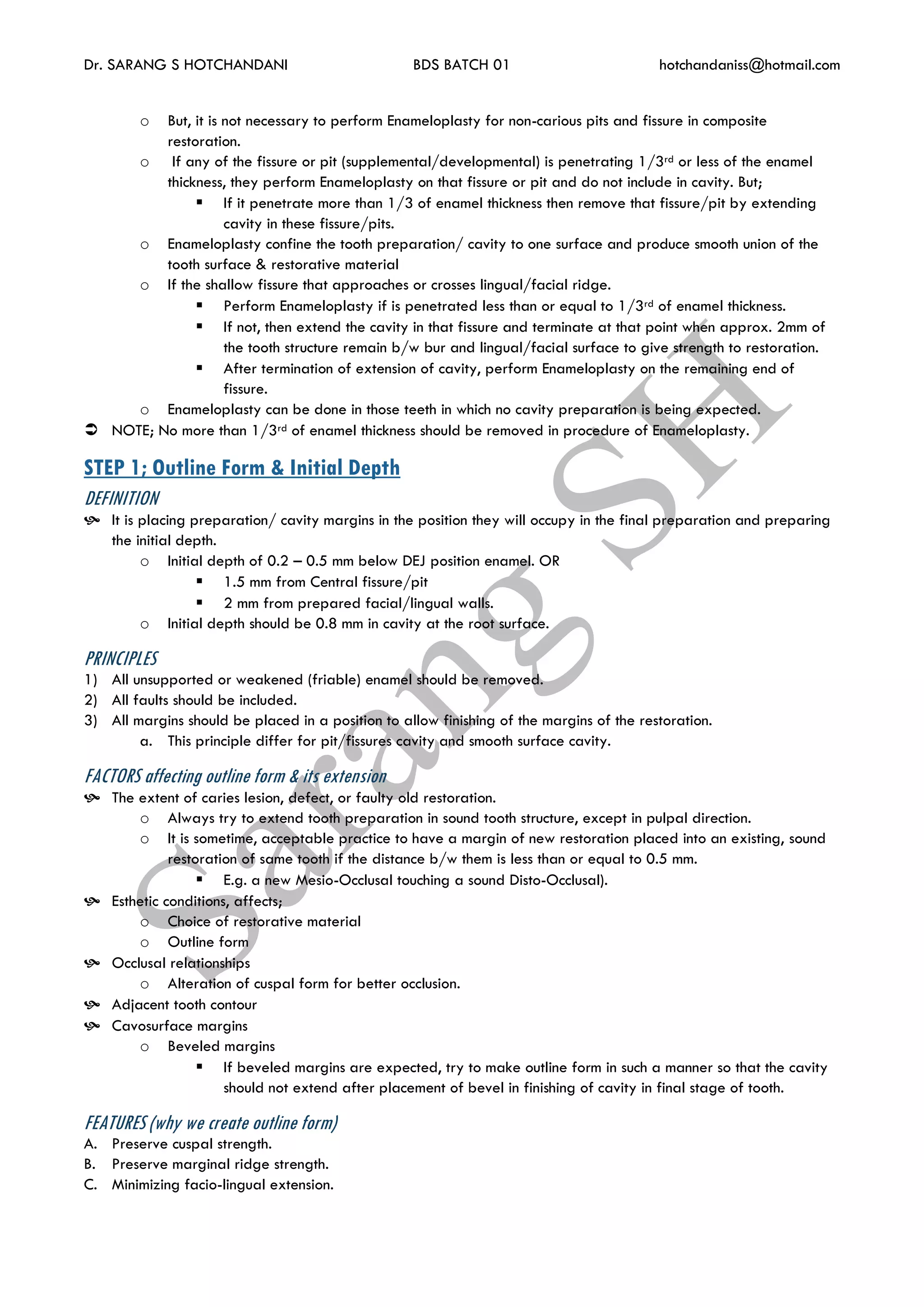 Dr. SARANG S HOTCHANDANI BDS BATCH 01 hotchandaniss@hotmail.com
o But, it is not necessary to perform Enameloplasty for non-carious pits and fissure in composite
restoration.
o If any of the fissure or pit (supplemental/developmental) is penetrating 1/3rd or less of the enamel
thickness, they perform Enameloplasty on that fissure or pit and do not include in cavity. But;
 If it penetrate more than 1/3 of enamel thickness then remove that fissure/pit by extending
cavity in these fissure/pits.
o Enameloplasty confine the tooth preparation/ cavity to one surface and produce smooth union of the
tooth surface & restorative material
o If the shallow fissure that approaches or crosses lingual/facial ridge.
 Perform Enameloplasty if is penetrated less than or equal to 1/3rd of enamel thickness.
 If not, then extend the cavity in that fissure and terminate at that point when approx. 2mm of
the tooth structure remain b/w bur and lingual/facial surface to give strength to restoration.
 After termination of extension of cavity, perform Enameloplasty on the remaining end of
fissure.
o Enameloplasty can be done in those teeth in which no cavity preparation is being expected.
 NOTE; No more than 1/3rd of enamel thickness should be removed in procedure of Enameloplasty.
STEP 1; Outline Form & Initial Depth
DEFINITION
 It is placing preparation/ cavity margins in the position they will occupy in the final preparation and preparing
the initial depth.
o Initial depth of 0.2 – 0.5 mm below DEJ position enamel. OR
 1.5 mm from Central fissure/pit
 2 mm from prepared facial/lingual walls.
o Initial depth should be 0.8 mm in cavity at the root surface.
PRINCIPLES
1) All unsupported or weakened (friable) enamel should be removed.
2) All faults should be included.
3) All margins should be placed in a position to allow finishing of the margins of the restoration.
a. This principle differ for pit/fissures cavity and smooth surface cavity.
FACTORS affecting outline form & its extension
 The extent of caries lesion, defect, or faulty old restoration.
o Always try to extend tooth preparation in sound tooth structure, except in pulpal direction.
o It is sometime, acceptable practice to have a margin of new restoration placed into an existing, sound
restoration of same tooth if the distance b/w them is less than or equal to 0.5 mm.
 E.g. a new Mesio-Occlusal touching a sound Disto-Occlusal).
 Esthetic conditions, affects;
o Choice of restorative material
o Outline form
 Occlusal relationships
o Alteration of cuspal form for better occlusion.
 Adjacent tooth contour
 Cavosurface margins
o Beveled margins
 If beveled margins are expected, try to make outline form in such a manner so that the cavity
should not extend after placement of bevel in finishing of cavity in final stage of tooth.
FEATURES (why we create outline form)
A. Preserve cuspal strength.
B. Preserve marginal ridge strength.
C. Minimizing facio-lingual extension.
 