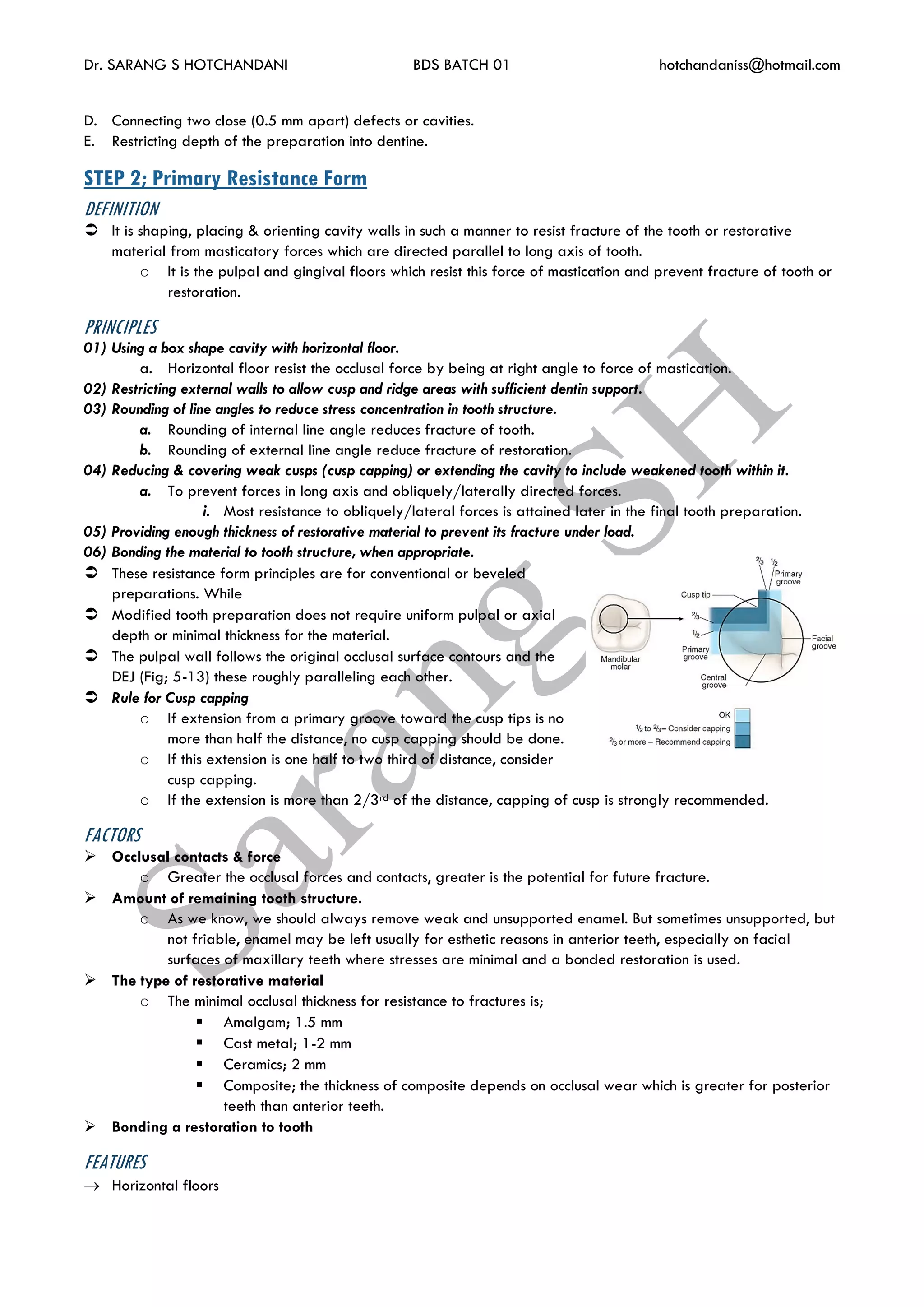 Dr. SARANG S HOTCHANDANI BDS BATCH 01 hotchandaniss@hotmail.com
D. Connecting two close (0.5 mm apart) defects or cavities.
E. Restricting depth of the preparation into dentine.
STEP 2; Primary Resistance Form
DEFINITION
 It is shaping, placing & orienting cavity walls in such a manner to resist fracture of the tooth or restorative
material from masticatory forces which are directed parallel to long axis of tooth.
o It is the pulpal and gingival floors which resist this force of mastication and prevent fracture of tooth or
restoration.
PRINCIPLES
01) Using a box shape cavity with horizontal floor.
a. Horizontal floor resist the occlusal force by being at right angle to force of mastication.
02) Restricting external walls to allow cusp and ridge areas with sufficient dentin support.
03) Rounding of line angles to reduce stress concentration in tooth structure.
a. Rounding of internal line angle reduces fracture of tooth.
b. Rounding of external line angle reduce fracture of restoration.
04) Reducing & covering weak cusps (cusp capping) or extending the cavity to include weakened tooth within it.
a. To prevent forces in long axis and obliquely/laterally directed forces.
i. Most resistance to obliquely/lateral forces is attained later in the final tooth preparation.
05) Providing enough thickness of restorative material to prevent its fracture under load.
06) Bonding the material to tooth structure, when appropriate.
 These resistance form principles are for conventional or beveled
preparations. While
 Modified tooth preparation does not require uniform pulpal or axial
depth or minimal thickness for the material.
 The pulpal wall follows the original occlusal surface contours and the
DEJ (Fig; 5-13) these roughly paralleling each other.
 Rule for Cusp capping
o If extension from a primary groove toward the cusp tips is no
more than half the distance, no cusp capping should be done.
o If this extension is one half to two third of distance, consider
cusp capping.
o If the extension is more than 2/3rd of the distance, capping of cusp is strongly recommended.
FACTORS
 Occlusal contacts & force
o Greater the occlusal forces and contacts, greater is the potential for future fracture.
 Amount of remaining tooth structure.
o As we know, we should always remove weak and unsupported enamel. But sometimes unsupported, but
not friable, enamel may be left usually for esthetic reasons in anterior teeth, especially on facial
surfaces of maxillary teeth where stresses are minimal and a bonded restoration is used.
 The type of restorative material
o The minimal occlusal thickness for resistance to fractures is;
 Amalgam; 1.5 mm
 Cast metal; 1-2 mm
 Ceramics; 2 mm
 Composite; the thickness of composite depends on occlusal wear which is greater for posterior
teeth than anterior teeth.
 Bonding a restoration to tooth
FEATURES
 Horizontal floors
 