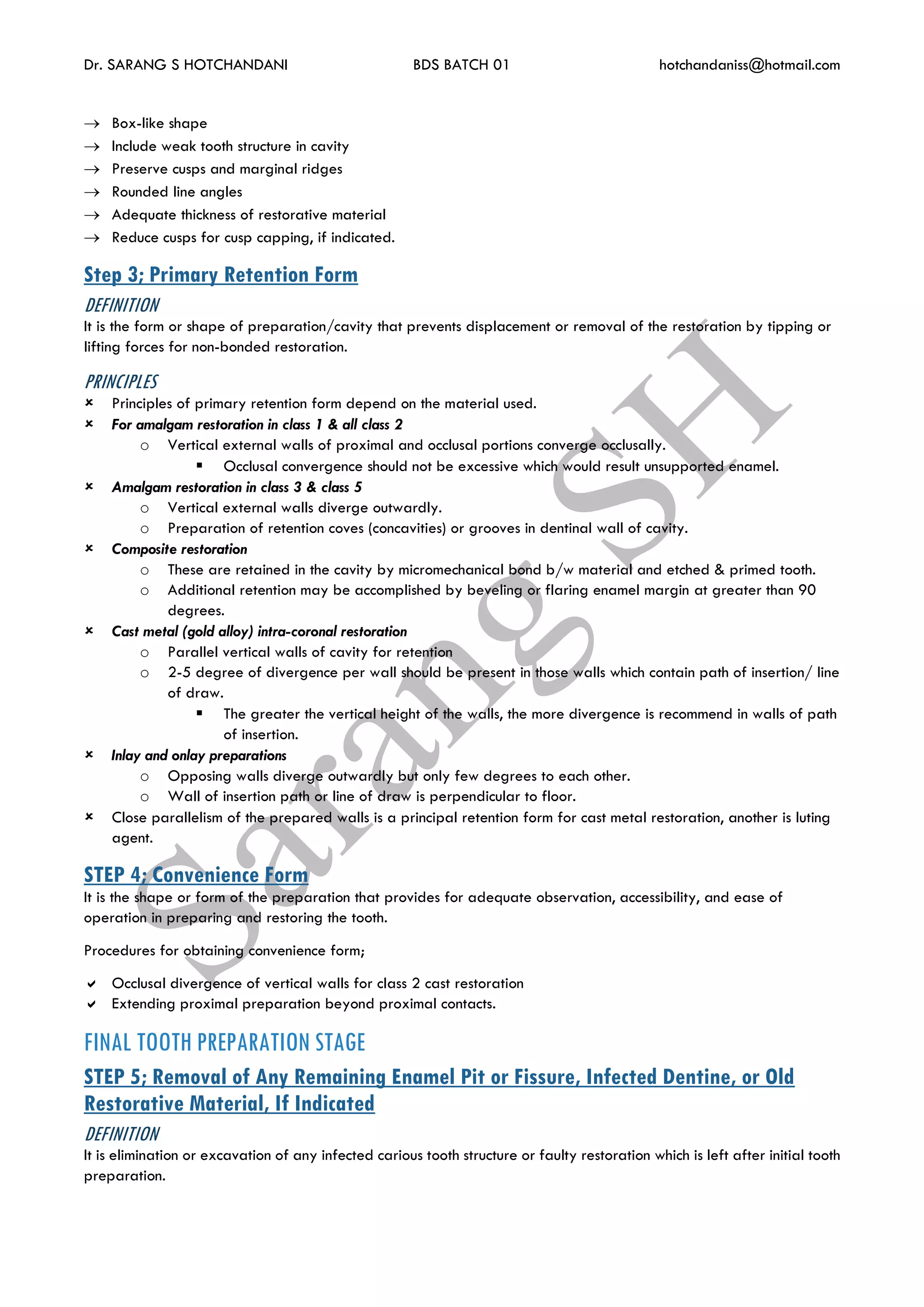 Dr. SARANG S HOTCHANDANI BDS BATCH 01 hotchandaniss@hotmail.com
 Box-like shape
 Include weak tooth structure in cavity
 Preserve cusps and marginal ridges
 Rounded line angles
 Adequate thickness of restorative material
 Reduce cusps for cusp capping, if indicated.
Step 3; Primary Retention Form
DEFINITION
It is the form or shape of preparation/cavity that prevents displacement or removal of the restoration by tipping or
lifting forces for non-bonded restoration.
PRINCIPLES
 Principles of primary retention form depend on the material used.
 For amalgam restoration in class 1 & all class 2
o Vertical external walls of proximal and occlusal portions converge occlusally.
 Occlusal convergence should not be excessive which would result unsupported enamel.
 Amalgam restoration in class 3 & class 5
o Vertical external walls diverge outwardly.
o Preparation of retention coves (concavities) or grooves in dentinal wall of cavity.
 Composite restoration
o These are retained in the cavity by micromechanical bond b/w material and etched & primed tooth.
o Additional retention may be accomplished by beveling or flaring enamel margin at greater than 90
degrees.
 Cast metal (gold alloy) intra-coronal restoration
o Parallel vertical walls of cavity for retention
o 2-5 degree of divergence per wall should be present in those walls which contain path of insertion/ line
of draw.
 The greater the vertical height of the walls, the more divergence is recommend in walls of path
of insertion.
 Inlay and onlay preparations
o Opposing walls diverge outwardly but only few degrees to each other.
o Wall of insertion path or line of draw is perpendicular to floor.
 Close parallelism of the prepared walls is a principal retention form for cast metal restoration, another is luting
agent.
STEP 4; Convenience Form
It is the shape or form of the preparation that provides for adequate observation, accessibility, and ease of
operation in preparing and restoring the tooth.
Procedures for obtaining convenience form;
 Occlusal divergence of vertical walls for class 2 cast restoration
 Extending proximal preparation beyond proximal contacts.
FINAL TOOTH PREPARATION STAGE
STEP 5; Removal of Any Remaining Enamel Pit or Fissure, Infected Dentine, or Old
Restorative Material, If Indicated
DEFINITION
It is elimination or excavation of any infected carious tooth structure or faulty restoration which is left after initial tooth
preparation.
 