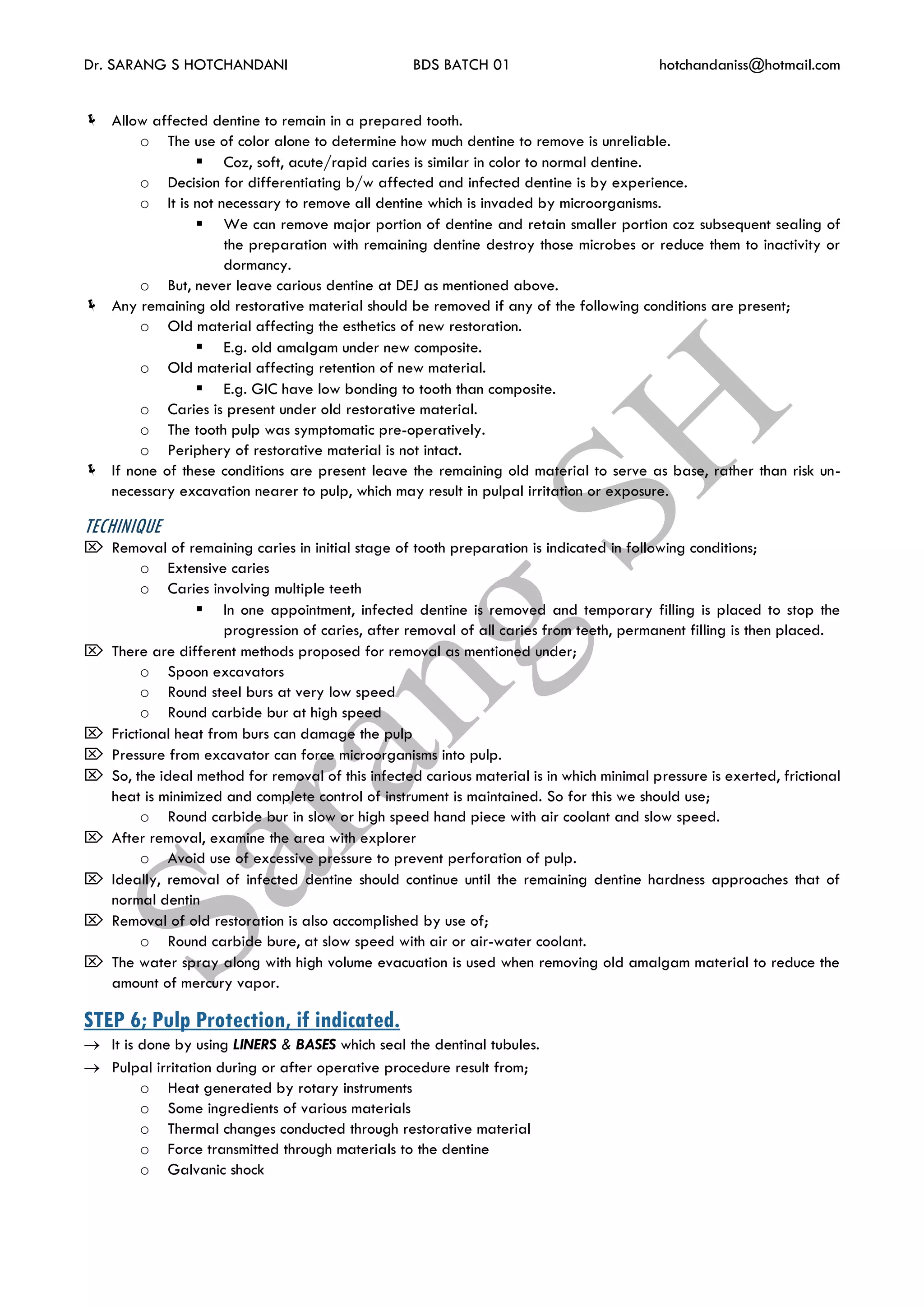 Dr. SARANG S HOTCHANDANI BDS BATCH 01 hotchandaniss@hotmail.com
 Allow affected dentine to remain in a prepared tooth.
o The use of color alone to determine how much dentine to remove is unreliable.
 Coz, soft, acute/rapid caries is similar in color to normal dentine.
o Decision for differentiating b/w affected and infected dentine is by experience.
o It is not necessary to remove all dentine which is invaded by microorganisms.
 We can remove major portion of dentine and retain smaller portion coz subsequent sealing of
the preparation with remaining dentine destroy those microbes or reduce them to inactivity or
dormancy.
o But, never leave carious dentine at DEJ as mentioned above.
 Any remaining old restorative material should be removed if any of the following conditions are present;
o Old material affecting the esthetics of new restoration.
 E.g. old amalgam under new composite.
o Old material affecting retention of new material.
 E.g. GIC have low bonding to tooth than composite.
o Caries is present under old restorative material.
o The tooth pulp was symptomatic pre-operatively.
o Periphery of restorative material is not intact.
 If none of these conditions are present leave the remaining old material to serve as base, rather than risk un-
necessary excavation nearer to pulp, which may result in pulpal irritation or exposure.
TECHINIQUE
 Removal of remaining caries in initial stage of tooth preparation is indicated in following conditions;
o Extensive caries
o Caries involving multiple teeth
 In one appointment, infected dentine is removed and temporary filling is placed to stop the
progression of caries, after removal of all caries from teeth, permanent filling is then placed.
 There are different methods proposed for removal as mentioned under;
o Spoon excavators
o Round steel burs at very low speed
o Round carbide bur at high speed
 Frictional heat from burs can damage the pulp
 Pressure from excavator can force microorganisms into pulp.
 So, the ideal method for removal of this infected carious material is in which minimal pressure is exerted, frictional
heat is minimized and complete control of instrument is maintained. So for this we should use;
o Round carbide bur in slow or high speed hand piece with air coolant and slow speed.
 After removal, examine the area with explorer
o Avoid use of excessive pressure to prevent perforation of pulp.
 Ideally, removal of infected dentine should continue until the remaining dentine hardness approaches that of
normal dentin
 Removal of old restoration is also accomplished by use of;
o Round carbide bure, at slow speed with air or air-water coolant.
 The water spray along with high volume evacuation is used when removing old amalgam material to reduce the
amount of mercury vapor.
STEP 6; Pulp Protection, if indicated.
 It is done by using LINERS & BASES which seal the dentinal tubules.
 Pulpal irritation during or after operative procedure result from;
o Heat generated by rotary instruments
o Some ingredients of various materials
o Thermal changes conducted through restorative material
o Force transmitted through materials to the dentine
o Galvanic shock
 