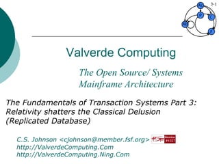 Valverde Computing The Fundamentals of Transaction Systems Part 3: Relativity shatters the Classical Delusion (Replicated Database) C.S. Johnson <cjohnson@member.fsf.org>   video: http://ValverdeComputing.Com   social: http://ValverdeComputing.Ning.Com 3- The Open Source/ Systems Mainframe Architecture 