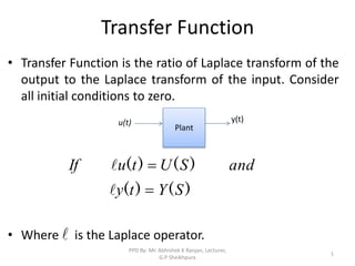 Transfer Function
• Transfer Function is the ratio of Laplace transform of the
output to the Laplace transform of the input. Consider
all initial conditions to zero.
• Where is the Laplace operator.
Plant
y(t)
u(t)
)
(
)
(
)
(
)
(
S
Y
t
y
and
S
U
t
u
If





1
PPD By: Mr. Abhishek K Ranjan, Lecturer,
G.P Sheikhpura
 