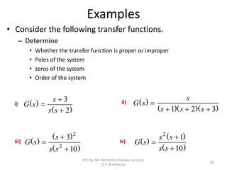 Examples
• Consider the following transfer functions.
– Determine
• Whether the transfer function is proper or improper
• Poles of the system
• zeros of the system
• Order of the system
18
)
(
)
(
2
3



s
s
s
s
G
)
)(
)(
(
)
(
3
2
1 



s
s
s
s
s
G
)
(
)
(
)
(
10
3
2
2



s
s
s
s
G
)
(
)
(
)
(
10
1
2



s
s
s
s
s
G
i) ii)
iii) iv)
PPD By: Mr. Abhishek K Ranjan, Lecturer,
G.P Sheikhpura
 