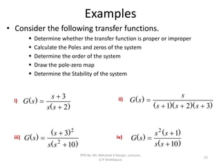 Examples
• Consider the following transfer functions.
 Determine whether the transfer function is proper or improper
 Calculate the Poles and zeros of the system
 Determine the order of the system
 Draw the pole-zero map
 Determine the Stability of the system
22
)
(
)
(
2
3



s
s
s
s
G
)
)(
)(
(
)
(
3
2
1 



s
s
s
s
s
G
)
(
)
(
)
(
10
3
2
2



s
s
s
s
G
)
(
)
(
)
(
10
1
2



s
s
s
s
s
G
i) ii)
iii) iv)
PPD By: Mr. Abhishek K Ranjan, Lecturer,
G.P Sheikhpura
 