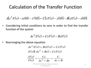 Calculation of the Transfer Function
• Considering Initial conditions to zero in order to find the transfer
function of the system
• Rearranging the above equation
)]
(
)
(
[
)]
(
)
(
[
)]
(
'
)
(
)
(
[ 0
0
0
0
2
x
s
sX
B
y
s
sY
C
x
sx
s
X
s
A 





)
(
)
(
)
( s
BsX
s
CsY
s
X
As 

2
)
(
]
)[
(
)
(
)
(
)
(
s
CsY
Bs
As
s
X
s
CsY
s
BsX
s
X
As




2
2
B
As
C
Bs
As
Cs
s
Y
s
X



 2
)
(
)
(
8
PPD By: Mr. Abhishek K Ranjan, Lecturer,
G.P Sheikhpura
 