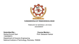 FUNDAMENTALS OF TRIBOCHEMICAL WEAR
TRIBOLOGY OF MATERIALS (CR-4102)
ASSIGNMENT
Submitted By:- Course Mentor:-
Sanket Kumar Dani Prof. Debasish Sarkar
118CR0673
Department of Ceramic Engineering
National Institute of Technology, Rourkela, 769008
 