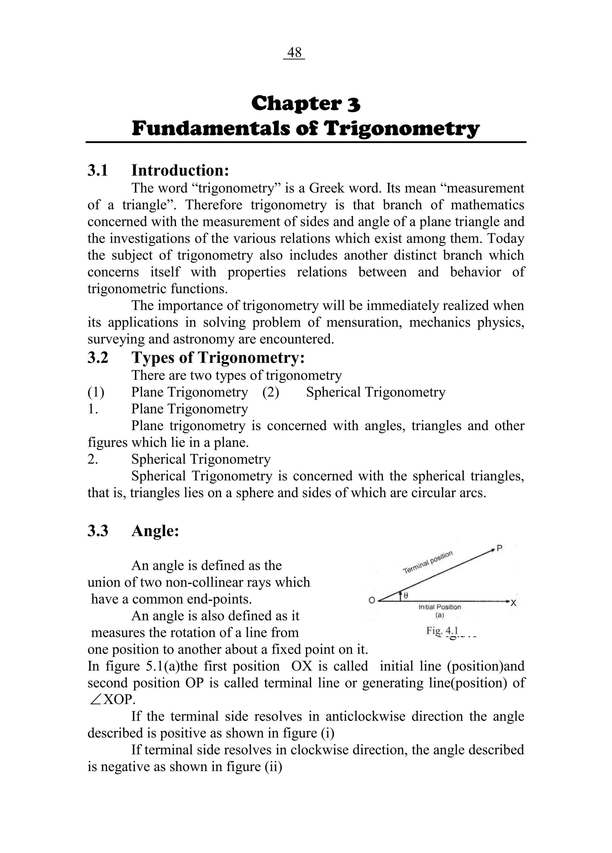 Chpter 3 48 Fundamental of trigonometry
Chapter 3
Fundamentals of Trigonometry
3.1 Introduction:
The word “trigonometry” is a Greek word. Its mean “measurement
of a triangle”. Therefore trigonometry is that branch of mathematics
concerned with the measurement of sides and angle of a plane triangle and
the investigations of the various relations which exist among them. Today
the subject of trigonometry also includes another distinct branch which
concerns itself with properties relations between and behavior of
trigonometric functions.
The importance of trigonometry will be immediately realized when
its applications in solving problem of mensuration, mechanics physics,
surveying and astronomy are encountered.
3.2 Types of Trigonometry:
There are two types of trigonometry
(1) Plane Trigonometry (2) Spherical Trigonometry
1. Plane Trigonometry
Plane trigonometry is concerned with angles, triangles and other
figures which lie in a plane.
2. Spherical Trigonometry
Spherical Trigonometry is concerned with the spherical triangles,
that is, triangles lies on a sphere and sides of which are circular arcs.
3.3 Angle:
An angle is defined as the
union of two non-collinear rays which
have a common end-points.
An angle is also defined as it
measures the rotation of a line from Fig.3.1
one position to another about a fixed point on it.
In figure 5.1(a)the first position OX is called initial line (position)and
second position OP is called terminal line or generating line(position) of
XOP.
If the terminal side resolves in anticlockwise direction the angle
described is positive as shown in figure (i)
If terminal side resolves in clockwise direction, the angle described
is negative as shown in figure (ii)
 