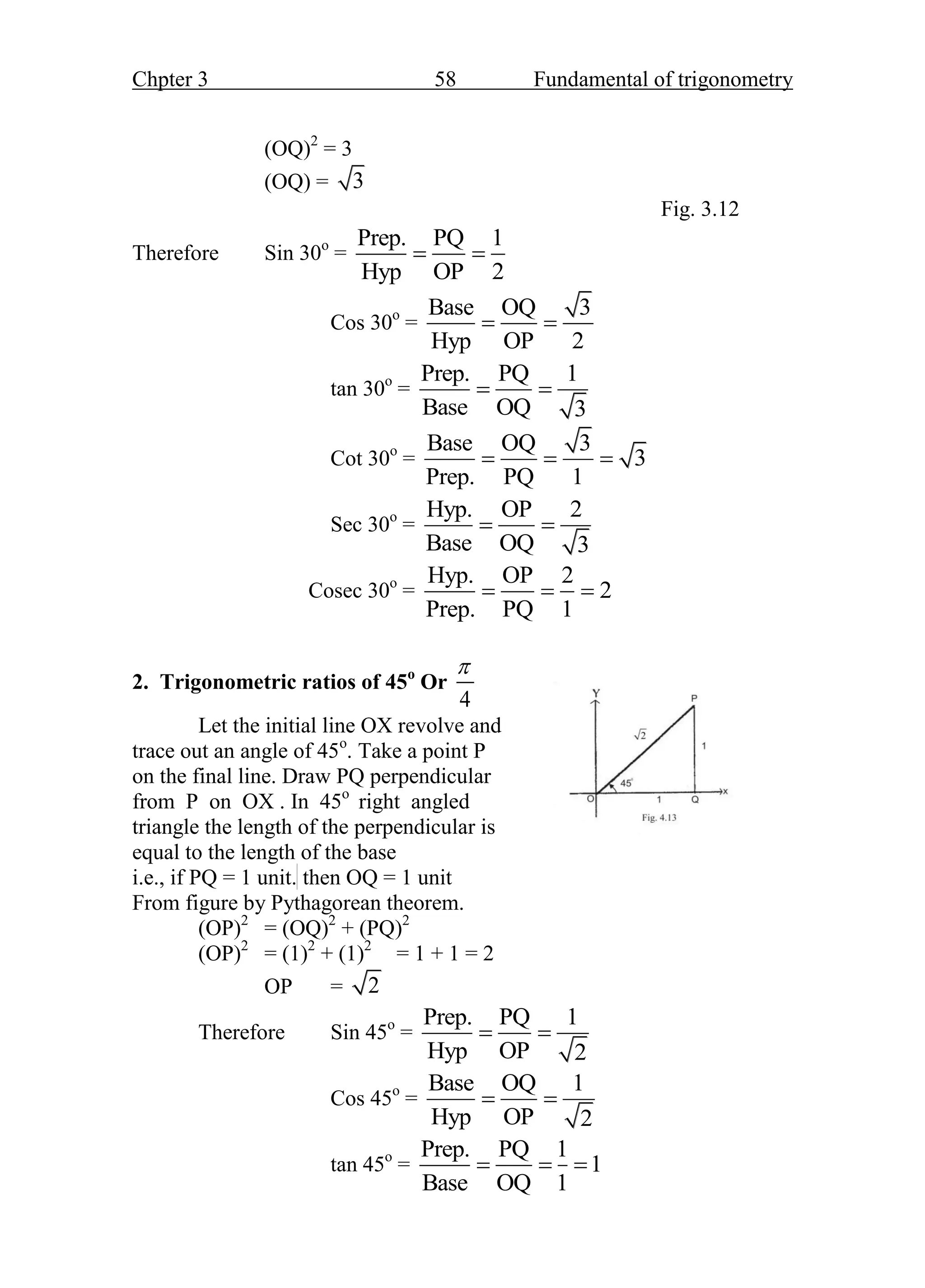 Chpter 3 58 Fundamental of trigonometry
(OQ)2
= 3
(OQ) = 3
Fig. 3.12
Therefore Sin 30o
=
Prep. PQ 1
Hyp OP 2
 
Cos 30o
=
Base OQ 3
Hyp OP 2
 
tan 30o
=
Prep. PQ 1
Base OQ 3
 
Cot 30o
=
Base OQ 3
3
Prep. PQ 1
  
Sec 30o
=
Hyp. OP 2
Base OQ 3
 
Cosec 30o
=
Hyp. OP 2
2
Prep. PQ 1
  
2. Trigonometric ratios of 45o
Or
4

Let the initial line OX revolve and
trace out an angle of 45o
. Take a point P
on the final line. Draw PQ perpendicular
from P on OX . In 45o
right angled
triangle the length of the perpendicular is Fig. 3.13
equal to the length of the base
i.e., if PQ = 1 unit. then OQ = 1 unit
From figure by Pythagorean theorem.
(OP)2
= (OQ)2
+ (PQ)2
(OP)2
= (1)2
+ (1)2
= 1 + 1 = 2
OP = 2
Therefore Sin 45o
=
Prep. PQ 1
Hyp OP 2
 
Cos 45o
=
Base OQ 1
Hyp OP 2
 
tan 45o
=
Prep. PQ 1
1
Base OQ 1
  
 