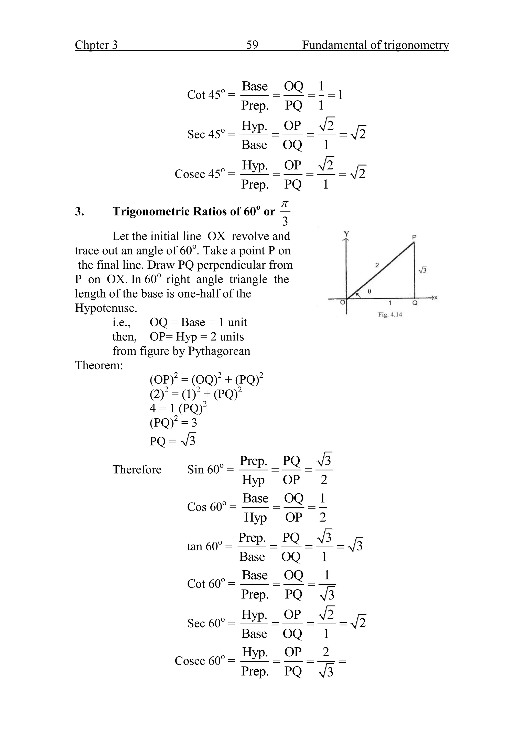 Chpter 3 59 Fundamental of trigonometry
Cot 45o
=
Base OQ 1
1
Prep. PQ 1
  
Sec 45o
=
Hyp. OP 2
2
Base OQ 1
  
Cosec 45o
=
Hyp. OP 2
2
Prep. PQ 1
  
3. Trigonometric Ratios of 60o
or
3

Let the initial line OX revolve and
trace out an angle of 60o
. Take a point P on
the final line. Draw PQ perpendicular from
P on OX. In 60o
right angle triangle the
length of the base is one-half of the
Hypotenuse.
i.e., OQ = Base = 1 unit Fig. 3.14
then, OP= Hyp = 2 units
from figure by Pythagorean
Theorem:
(OP)2
= (OQ)2
+ (PQ)2
(2)2
= (1)2
+ (PQ)2
4 = 1 (PQ)2
(PQ)2
= 3
PQ = 3
Therefore Sin 60o
=
Prep. PQ 3
Hyp OP 2
 
Cos 60o
=
Base OQ 1
Hyp OP 2
 
tan 60o
=
Prep. PQ 3
3
Base OQ 1
  
Cot 60o
=
Base OQ 1
Prep. PQ 3
 
Sec 60o
=
Hyp. OP 2
2
Base OQ 1
  
Cosec 60o
=
Hyp. OP 2
Prep. PQ 3
  
 