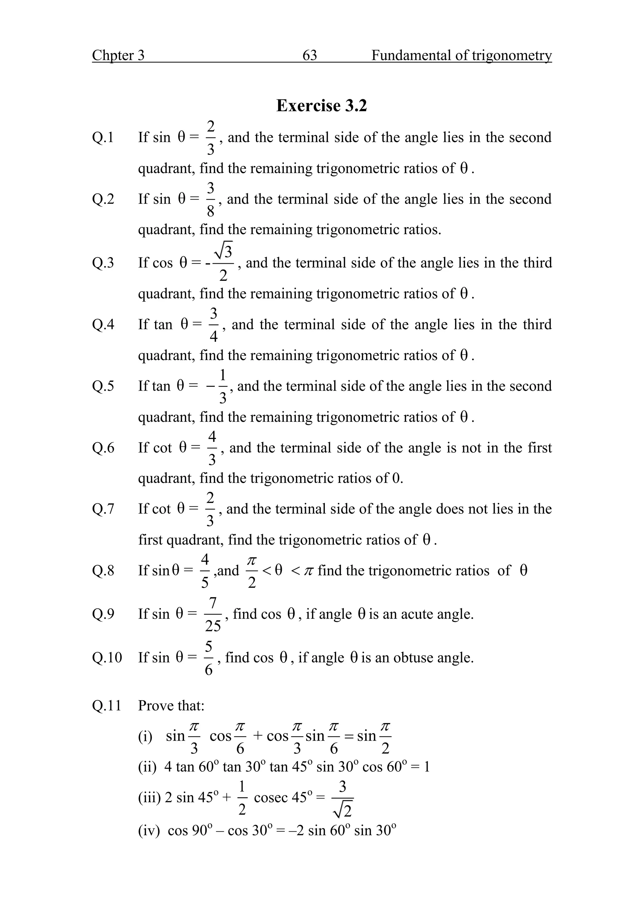 Chpter 3 63 Fundamental of trigonometry
Exercise 3.2
Q.1 If sin
2
θ =
3
, and the terminal side of the angle lies in the second
quadrant, find the remaining trigonometric ratios of θ .
Q.2 If sin
3
θ =
8
, and the terminal side of the angle lies in the second
quadrant, find the remaining trigonometric ratios.
Q.3 If cos
3
θ = -
2
, and the terminal side of the angle lies in the third
quadrant, find the remaining trigonometric ratios of θ .
Q.4 If tan
3
θ =
4
, and the terminal side of the angle lies in the third
quadrant, find the remaining trigonometric ratios of θ .
Q.5 If tan
1
θ =
3
 , and the terminal side of the angle lies in the second
quadrant, find the remaining trigonometric ratios of θ .
Q.6 If cot
4
θ =
3
, and the terminal side of the angle is not in the first
quadrant, find the trigonometric ratios of 0.
Q.7 If cot
2
θ =
3
, and the terminal side of the angle does not lies in the
first quadrant, find the trigonometric ratios of θ .
Q.8 If sin
4
θ =
5
,and θ
2


  find the trigonometric ratios of θ
Q.9 If sin
7
θ =
25
, find cos θ , if angle θ is an acute angle.
Q.10 If sin
5
θ =
6
, find cos θ , if angle θ is an obtuse angle.
Q.11 Prove that:
(i) sin cos + cos sin sin
3 6 3 6 2
    

(ii) 4 tan 60o
tan 30o
tan 45o
sin 30o
cos 60o
= 1
(iii) 2 sin 45o
+
1
2
cosec 45o
=
3
2
(iv) cos 90o
– cos 30o
= –2 sin 60o
sin 30o
 
