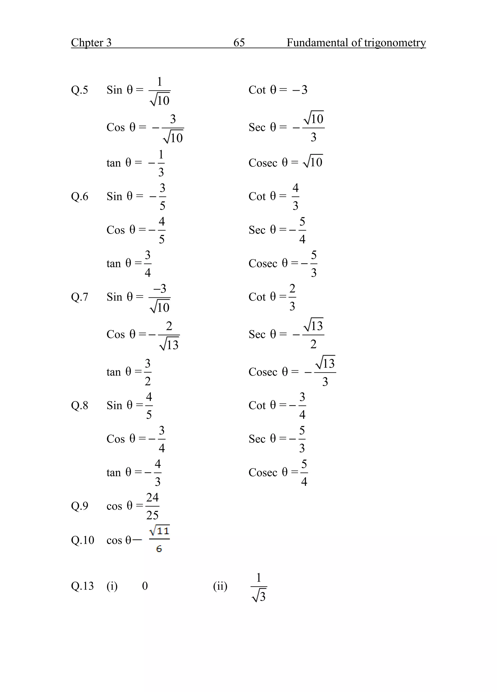 Chpter 3 65 Fundamental of trigonometry
Q.5 Sin
1
θ =
10
Cot θ = 3

Cos
3
θ =
10
 Sec
10
θ =
3

tan
1
θ =
3
 Cosec θ = 10
Q.6 Sin
3
θ =
5
 Cot
4
θ =
3
Cos
4
θ =
5
 Sec
5
θ =
4

tan
3
θ =
4
Cosec
5
θ =
3

Q.7 Sin
3
θ =
10

Cot
2
θ =
3
Cos
2
θ =
13
 Sec
13
θ =
2

tan
3
θ =
2
Cosec
13
θ =
3

Q.8 Sin
4
θ =
5
Cot
3
θ =
4

Cos
3
θ =
4
 Sec
5
θ =
3

tan
4
θ =
3
 Cosec
5
θ =
4
Q.9 cos
24
θ =
25
Q.10 cos 
Q.13 (i) 0 (ii)
1
3
 