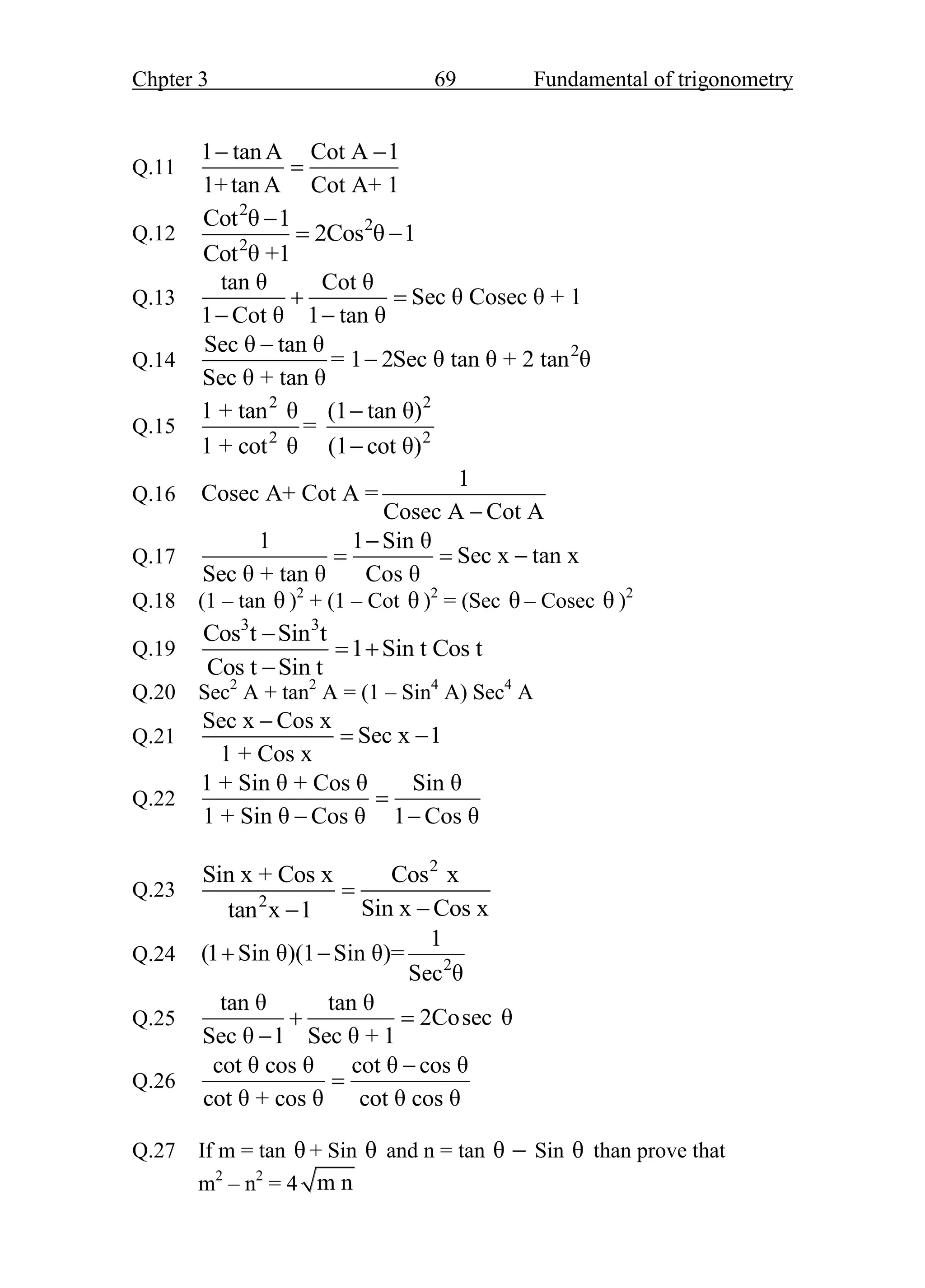 Chpter 3 69 Fundamental of trigonometry
Q.11
1 tan A Cot A 1
1+tan A Cot A+ 1
 

Q.12
2
2
2
Cot θ 1
2Cos θ 1
Cot θ +1

 
Q.13
tan θ Cot θ
Sec θ Cosec θ + 1
1 Cot θ 1 tan θ
 
 
Q.14 2
Sec θ tan θ
= 1 2Sec θ tan θ + 2 tan θ
Sec θ + tan θ


Q.15
2 2
2 2
1 + tan θ (1 tan θ)
=
1 + cot θ (1 cot θ)


Q.16
1
Cosec A+ Cot A =
Cosec A Cot A

Q.17
1 1 Sin θ
Sec x tan x
Sec θ + tan θ Cos θ

  
Q.18 (1 – tan θ )2
+ (1 – Cot θ )2
= (Sec θ – Cosec θ )2
Q.19
3 3
Cos t Sin t
1 Sin t Cos t
Cos t Sin t

 

Q.20 Sec2
A + tan2
A = (1 – Sin4
A) Sec4
A
Q.21
Sec x Cos x
Sec x 1
1 + Cos x

 
Q.22
1 + Sin θ + Cos θ Sin θ
1 + Sin θ Cos θ 1 Cos θ

 
Q.23
2
2
Sin x + Cos x Cos x
Sin x Cos x
tan x 1



Q.24 2
1
(1 Sin θ)(1 Sin θ)=
Sec θ
 
Q.25
tan θ tan θ
2Cosec θ
Sec θ 1 Sec θ + 1
 

Q.26
cot θ cos θ cot θ cos θ
cot θ + cos θ cot θ cos θ


Q.27 If m = tan θ + Sin θ and n = tan θ  Sin θ than prove that
m2
– n2
= 4 m n
 
