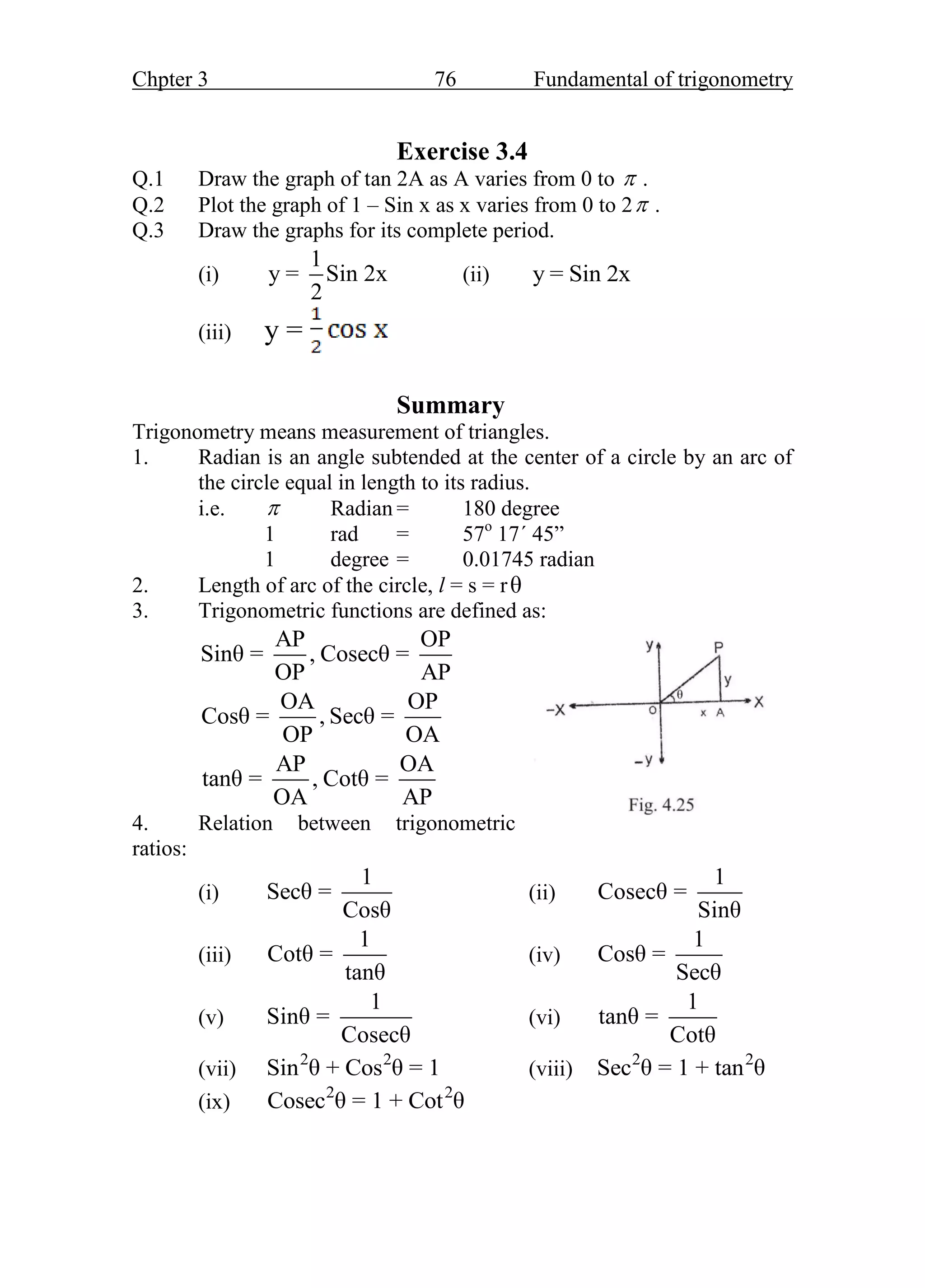Chpter 3 76 Fundamental of trigonometry
Exercise 3.4
Q.1 Draw the graph of tan 2A as A varies from 0 to  .
Q.2 Plot the graph of 1 – Sin x as x varies from 0 to 2 .
Q.3 Draw the graphs for its complete period.
(i)
1
y = Sin 2x
2
(ii) y = Sin 2x
(iii) y =
Summary
Trigonometry means measurement of triangles.
1. Radian is an angle subtended at the center of a circle by an arc of
the circle equal in length to its radius.
i.e.  Radian = 180 degree
1 rad = 57o
17΄ 45”
1 degree = 0.01745 radian
2. Length of arc of the circle, l = s = rθ
3. Trigonometric functions are defined as:
AP OP
Sinθ = , Cosecθ =
OP AP
OA OP
Cosθ = , Secθ =
OP OA
AP OA
tanθ = , Cotθ =
OA AP
4. Relation between trigonometric
ratios:
(i)
1
Secθ =
Cosθ
(ii)
1
Cosecθ =
Sinθ
(iii)
1
Cotθ =
tanθ
(iv)
1
Cosθ =
Secθ
(v)
1
Sinθ =
Cosecθ
(vi)
1
tanθ =
Cotθ
(vii)
2 2
Sin θ + Cos θ = 1 (viii)
2 2
Sec θ = 1 + tan θ
(ix)
2 2
Cosec θ = 1 + Cot θ
 