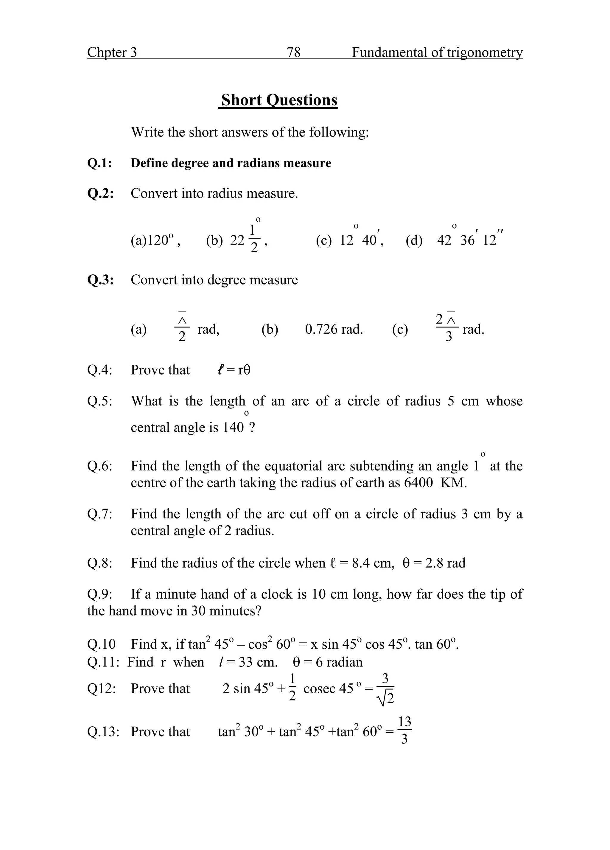 Chpter 3 78 Fundamental of trigonometry
Short Questions
Write the short answers of the following:
Q.1: Define degree and radians measure
Q.2: Convert into radius measure.
(a)120o
, (b) 22
1
o
2
, (c) 12
o
40, (d) 42
o
36 12
Q.3: Convert into degree measure
(a)
–

2
rad, (b) 0.726 rad. (c)
2
–

3
rad.
Q.4: Prove that ℓ = r
Q.5: What is the length of an arc of a circle of radius 5 cm whose
central angle is 140
o
?
Q.6: Find the length of the equatorial arc subtending an angle 1
o
at the
centre of the earth taking the radius of earth as 6400 KM.
Q.7: Find the length of the arc cut off on a circle of radius 3 cm by a
central angle of 2 radius.
Q.8: Find the radius of the circle when ℓ = 8.4 cm,  = 2.8 rad
Q.9: If a minute hand of a clock is 10 cm long, how far does the tip of
the hand move in 30 minutes?
Q.10 Find x, if tan2
45o
– cos2
60o
= x sin 45o
cos 45o
. tan 60o
.
Q.11: Find r when l = 33 cm.  = 6 radian
Q12: Prove that 2 sin 45o
+
1
2
cosec 45 o
=
3
2
Q.13: Prove that tan2
30o
+ tan2
45o
+tan2
60o
=
13
3
 