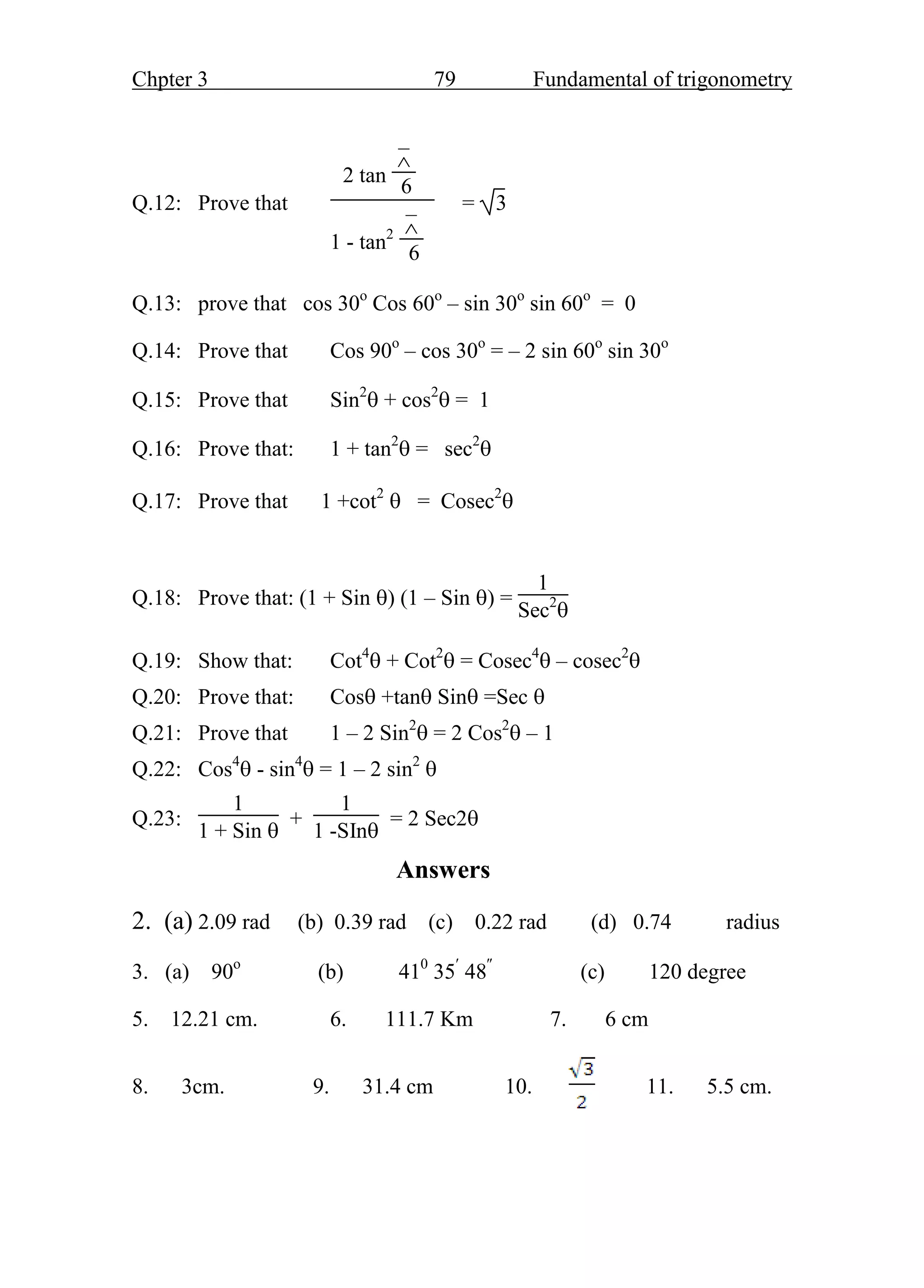 Chpter 3 79 Fundamental of trigonometry
Q.12: Prove that
2 tan
–

6
1 - tan2
–

6
= 3
Q.13: prove that cos 30o
Cos 60o
– sin 30o
sin 60o
= 0
Q.14: Prove that Cos 90o
– cos 30o
= – 2 sin 60o
sin 30o
Q.15: Prove that Sin2
 + cos2
 = 1
Q.16: Prove that: 1 + tan2
 = sec2

Q.17: Prove that 1 +cot2
 = Cosec2

Q.18: Prove that: (1 + Sin ) (1 – Sin ) =
1
Sec2

Q.19: Show that: Cot4
 + Cot2
 = Cosec4
 – cosec2

Q.20: Prove that: Cos +tan Sin =Sec 
Q.21: Prove that 1 – 2 Sin2
 = 2 Cos2
 – 1
Q.22: Cos4
 - sin4
 = 1 – 2 sin2

Q.23:
1
1 + Sin 
+
1
1 -SIn
= 2 Sec2
Answers
2. (a) 2.09 rad (b) 0.39 rad (c) 0.22 rad (d) 0.74 radius
3. (a) 90o
(b) 410
35
48
(c) 120 degree
5. 12.21 cm. 6. 111.7 Km 7. 6 cm
8. 3cm. 9. 31.4 cm 10. 11. 5.5 cm.
 