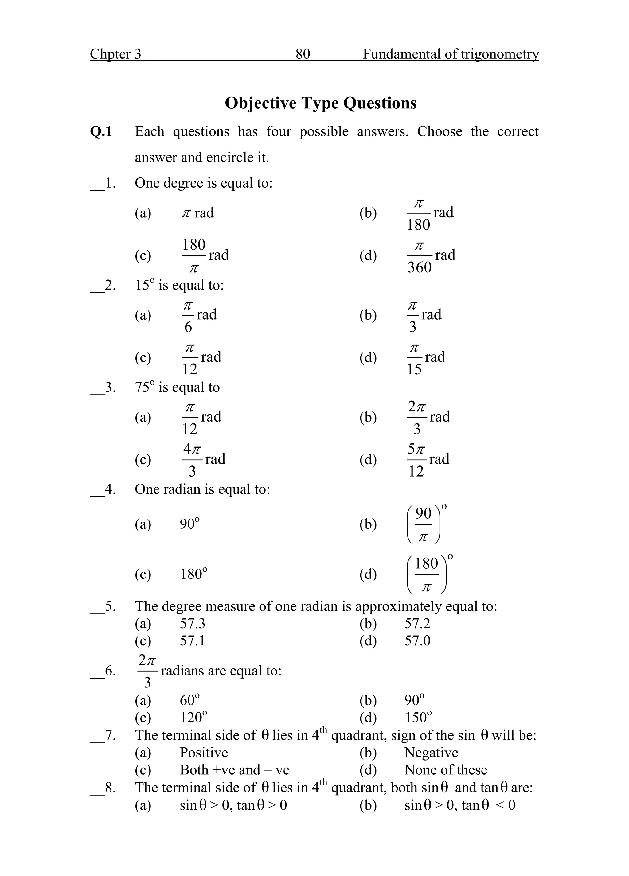 Chpter 3 80 Fundamental of trigonometry
Objective Type Questions
Q.1 Each questions has four possible answers. Choose the correct
answer and encircle it.
__1. One degree is equal to:
(a)  rad (b) rad
180

(c)
180
rad

(d) rad
360

__2. 15o
is equal to:
(a) rad
6

(b) rad
3

(c) rad
12

(d) rad
15

__3. 75o
is equal to
(a) rad
12

(b)
2
rad
3

(c)
4
rad
3

(d)
5
rad
12

__4. One radian is equal to:
(a) 90o
(b)
o
90

 
 
 
(c) 180o
(d)
o
180

 
 
 
__5. The degree measure of one radian is approximately equal to:
(a) 57.3 (b) 57.2
(c) 57.1 (d) 57.0
__6.
2
3

radians are equal to:
(a) 60o
(b) 90o
(c) 120o
(d) 150o
__7. The terminal side of θ lies in 4th
quadrant, sign of the sin θ will be:
(a) Positive (b) Negative
(c) Both +ve and – ve (d) None of these
__8. The terminal side of θ lies in 4th
quadrant, both sinθ and tanθ are:
(a) sinθ > 0, tanθ > 0 (b) sinθ > 0, tanθ < 0
 