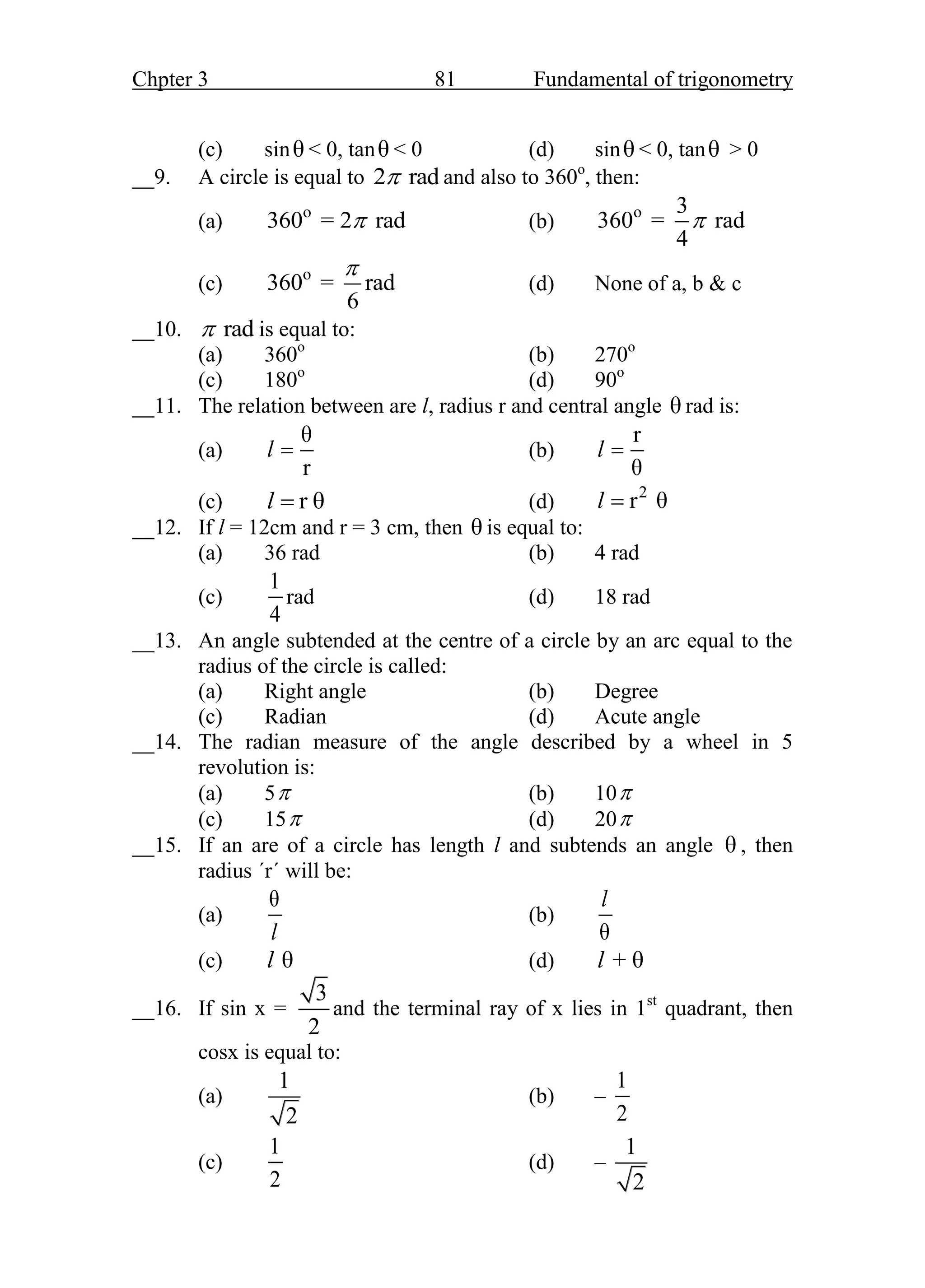 Chpter 3 81 Fundamental of trigonometry
(c) sinθ < 0, tanθ < 0 (d) sinθ < 0, tanθ > 0
__9. A circle is equal to 2 rad
 and also to 360o
, then:
(a) o
360 = 2 rad
 (b) o 3
360 = rad
4

(c) o
360 = rad
6

(d) None of a, b & c
__10. rad
 is equal to:
(a) 360o
(b) 270o
(c) 180o
(d) 90o
__11. The relation between are l, radius r and central angle θ rad is:
(a)
θ
r
l  (b)
r
θ
l 
(c) r θ
l  (d) 2
r θ
l 
__12. If l = 12cm and r = 3 cm, then θ is equal to:
(a) 36 rad (b) 4 rad
(c)
1
4
rad (d) 18 rad
__13. An angle subtended at the centre of a circle by an arc equal to the
radius of the circle is called:
(a) Right angle (b) Degree
(c) Radian (d) Acute angle
__14. The radian measure of the angle described by a wheel in 5
revolution is:
(a) 5 (b) 10
(c) 15 (d) 20
__15. If an are of a circle has length l and subtends an angle θ , then
radius ΄r΄ will be:
(a)
θ
l
(b)
θ
l
(c) θ
l (d) + θ
l
__16. If sin x =
3
2
and the terminal ray of x lies in 1st
quadrant, then
cosx is equal to:
(a)
1
2
(b) –
1
2
(c)
1
2
(d) –
1
2
 