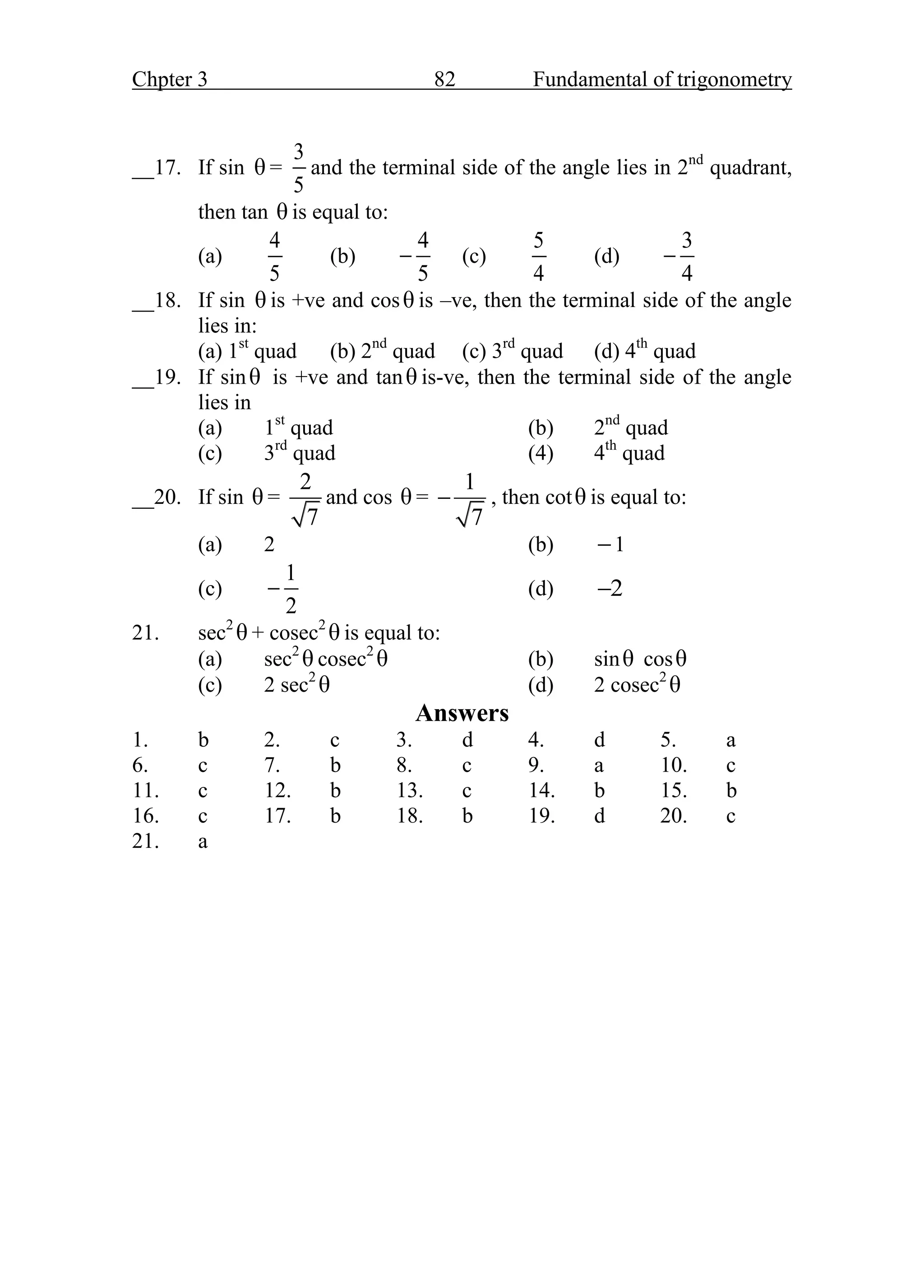 Chpter 3 82 Fundamental of trigonometry
__17. If sin θ =
3
5
and the terminal side of the angle lies in 2nd
quadrant,
then tan θ is equal to:
(a)
4
5
(b)
4
5
 (c)
5
4
(d)
3
4

__18. If sin θ is +ve and cosθ is –ve, then the terminal side of the angle
lies in:
(a) 1st
quad (b) 2nd
quad (c) 3rd
quad (d) 4th
quad
__19. If sinθ is +ve and tanθ is-ve, then the terminal side of the angle
lies in
(a) 1st
quad (b) 2nd
quad
(c) 3rd
quad (4) 4th
quad
__20. If sin θ =
2
7
and cos θ =
1
7
 , then cotθ is equal to:
(a) 2 (b) 1
(c)
1
2
 (d) 2

21. sec2
θ + cosec2
θ is equal to:
(a) sec2
θ cosec2
θ (b) sinθ cosθ
(c) 2 sec2
θ (d) 2 cosec2
θ
Answers
1. b 2. c 3. d 4. d 5. a
6. c 7. b 8. c 9. a 10. c
11. c 12. b 13. c 14. b 15. b
16. c 17. b 18. b 19. d 20. c
21. a
 