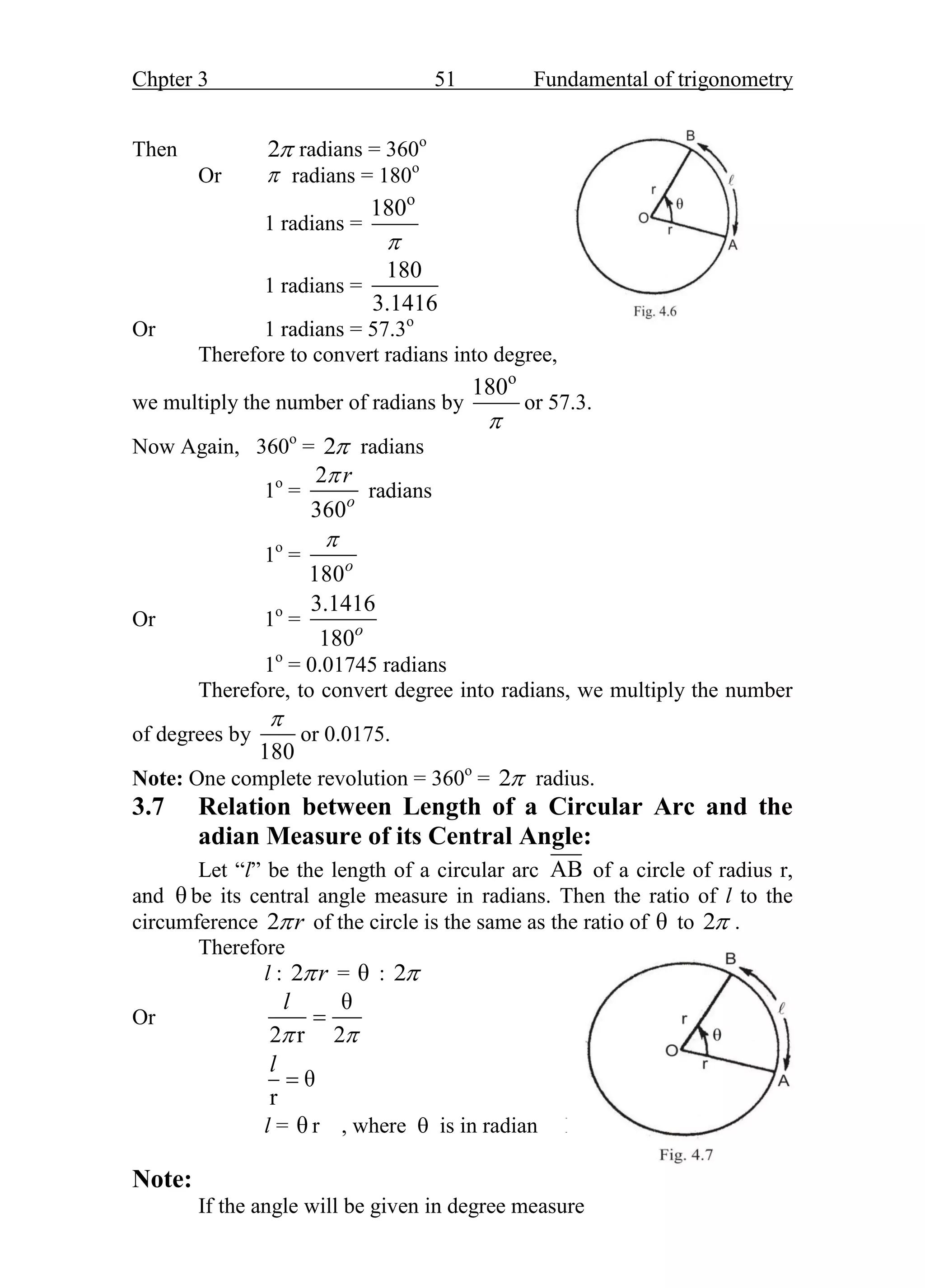 Chpter 3 51 Fundamental of trigonometry
Then 2 radians = 360o
Or  radians = 180o
1 radians =
o
180

1 radians =
180
3.1416
Or 1 radians = 57.3o
Fig. 3.6
Therefore to convert radians into degree,
we multiply the number of radians by
o
180

or 57.3.
Now Again, 360o
= 2 radians
1o
=
2
360o
r

radians
1o
=
180o

Or 1o
=
3.1416
180o
1o
= 0.01745 radians
Therefore, to convert degree into radians, we multiply the number
of degrees by
180

or 0.0175.
Note: One complete revolution = 360o
= 2 radius.
3.7 Relation between Length of a Circular Arc and the
adian Measure of its Central Angle:
Let “l” be the length of a circular arc AB of a circle of radius r,
and θ be its central angle measure in radians. Then the ratio of l to the
circumference 2 r
 of the circle is the same as the ratio of θ to 2 .
Therefore
l : 2 r
 = θ : 2
Or
θ
2 r 2
l
 

θ
r
l

l = θ r , where  is in radian FF
Fig. 3.7
Note:
If the angle will be given in degree measure
 