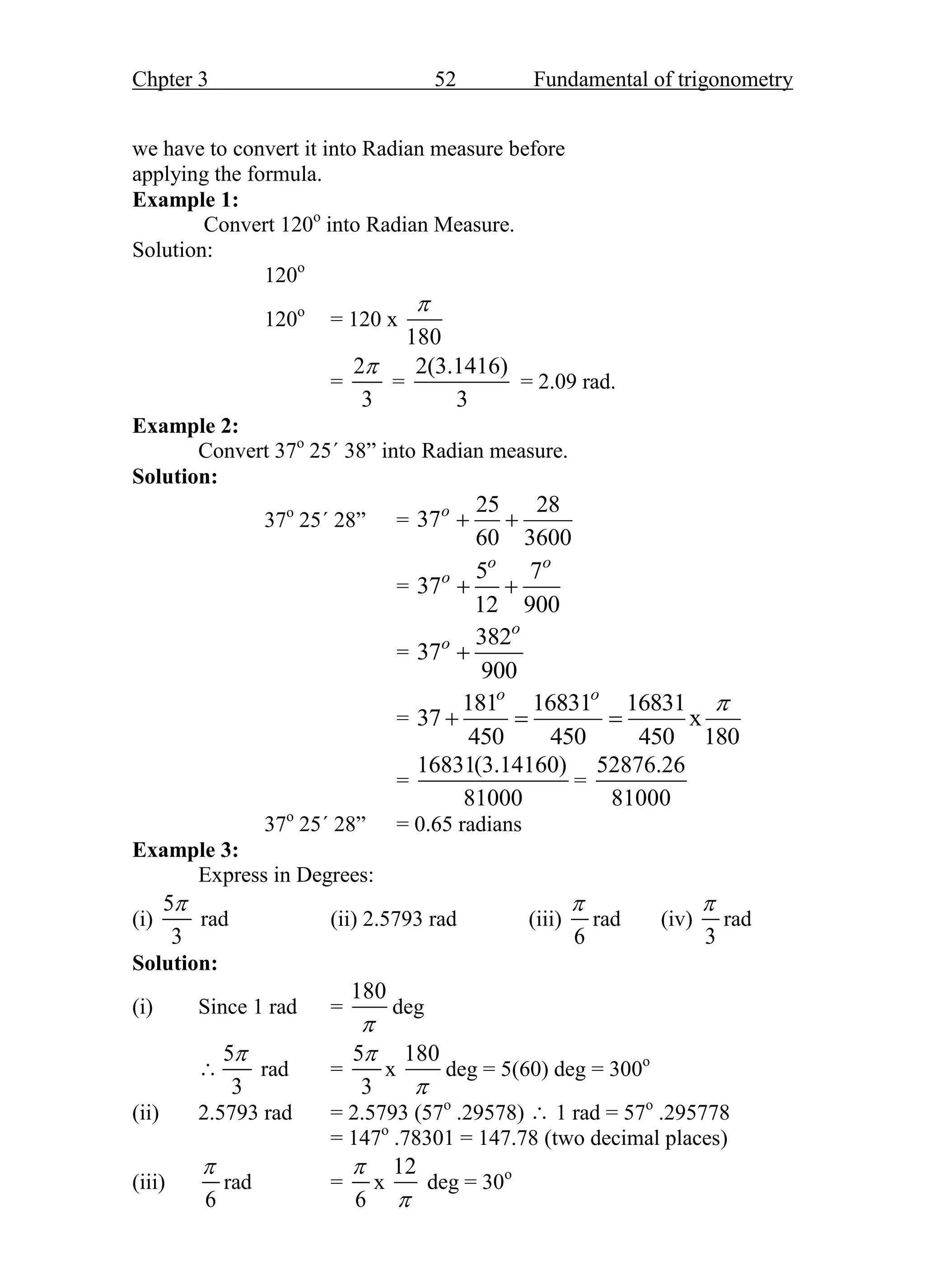 Chpter 3 52 Fundamental of trigonometry
we have to convert it into Radian measure before
applying the formula.
Example 1:
Convert 120o
into Radian Measure.
Solution:
120o
120o
= 120 x
180

=
2
3

=
2(3.1416)
3
= 2.09 rad.
Example 2:
Convert 37o
25΄ 38” into Radian measure.
Solution:
37o
25΄ 28” =
25 28
37
60 3600
o
 
=
5 7
37
12 900
o o
o
 
=
382
37
900
o
o

=
181 16831 16831
37 x
450 450 450 180
o o

  
=
16831(3.14160)
81000
=
52876.26
81000
37o
25΄ 28” = 0.65 radians
Example 3:
Express in Degrees:
(i)
5
3

rad (ii) 2.5793 rad (iii)
6

rad (iv)
3

rad
Solution:
(i) Since 1 rad =
180

deg

5
3

rad =
5
3

x
180

deg = 5(60) deg = 300o
(ii) 2.5793 rad = 2.5793 (57o
.29578)  1 rad = 57o
.295778
= 147o
.78301 = 147.78 (two decimal places)
(iii)
6

rad =
6

x
12

deg = 30o
 