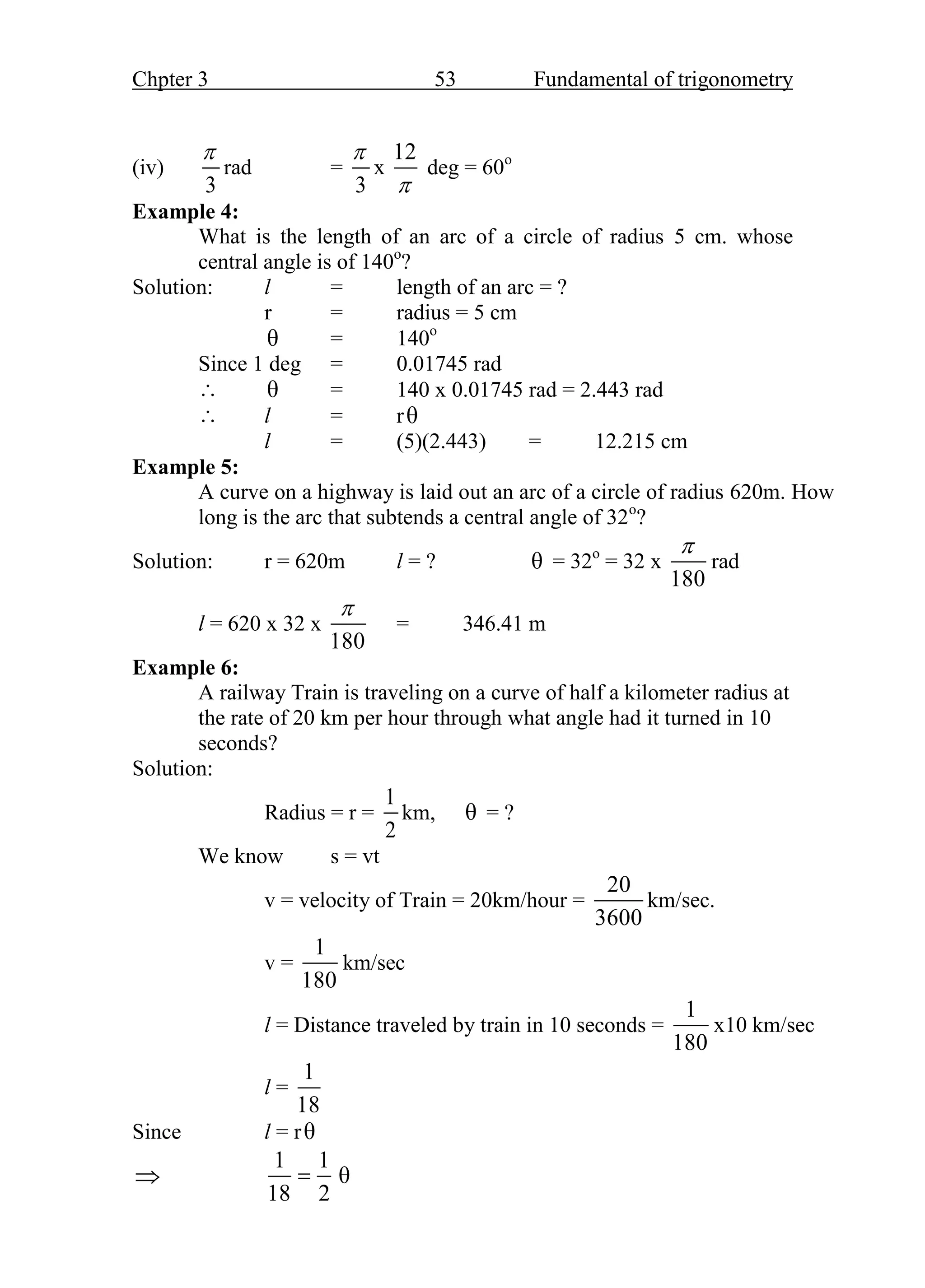 Chpter 3 53 Fundamental of trigonometry
(iv)
3

rad =
3

x
12

deg = 60o
Example 4:
What is the length of an arc of a circle of radius 5 cm. whose
central angle is of 140o
?
Solution: l = length of an arc = ?
r = radius = 5 cm
θ = 140o
Since 1 deg = 0.01745 rad
 θ = 140 x 0.01745 rad = 2.443 rad
 l = rθ
l = (5)(2.443) = 12.215 cm
Example 5:
A curve on a highway is laid out an arc of a circle of radius 620m. How
long is the arc that subtends a central angle of 32o
?
Solution: r = 620m l = ? θ = 32o
= 32 x
180

rad
l = 620 x 32 x
180

= 346.41 m
Example 6:
A railway Train is traveling on a curve of half a kilometer radius at
the rate of 20 km per hour through what angle had it turned in 10
seconds?
Solution:
Radius = r =
1
2
km, θ = ?
We know s = vt
v = velocity of Train = 20km/hour =
20
3600
km/sec.
v =
1
180
km/sec
l = Distance traveled by train in 10 seconds =
1
180
x10 km/sec
l =
1
18
Since l = rθ

1 1
18 2
 θ
 