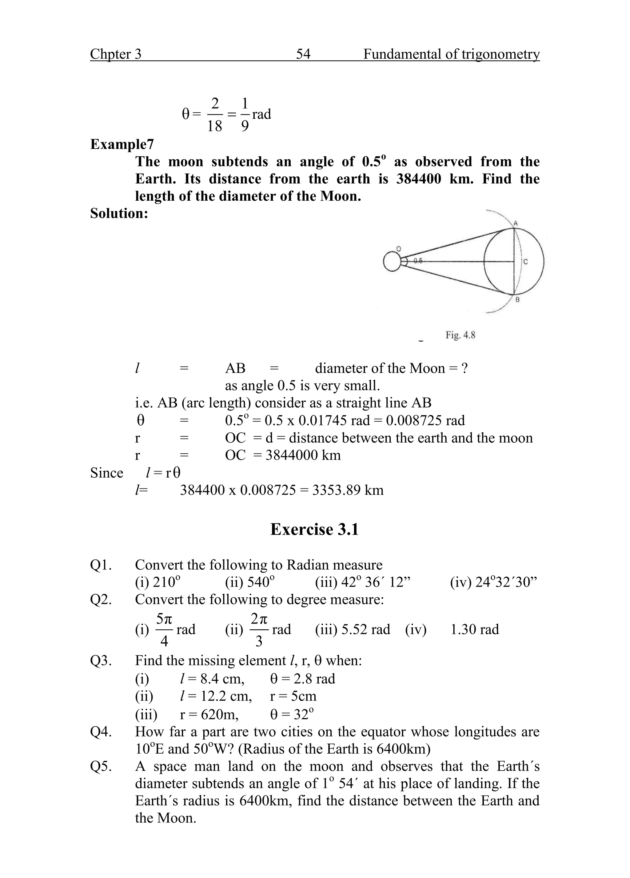 Chpter 3 54 Fundamental of trigonometry
θ =
2 1
18 9
 rad
Example7
The moon subtends an angle of 0.5o
as observed from the
Earth. Its distance from the earth is 384400 km. Find the
length of the diameter of the Moon.
Solution:
Fig. 3.8
l = AB = diameter of the Moon = ?
as angle 0.5 is very small.
i.e. AB (arc length) consider as a straight line AB
θ = 0.5o
= 0.5 x 0.01745 rad = 0.008725 rad
r = OC = d = distance between the earth and the moon
r = OC = 3844000 km
Since l = rθ
l= 384400 x 0.008725 = 3353.89 km
Exercise 3.1
Q1. Convert the following to Radian measure
(i) 210o
(ii) 540o
(iii) 42o
36΄ 12” (iv) 24o
32΄30”
Q2. Convert the following to degree measure:
(i)
5π
4
rad (ii)
2π
3
rad (iii) 5.52 rad (iv) 1.30 rad
Q3. Find the missing element l, r,  when:
(i) l = 8.4 cm,  = 2.8 rad
(ii) l = 12.2 cm, r = 5cm
(iii) r = 620m,  = 32o
Q4. How far a part are two cities on the equator whose longitudes are
10o
E and 50o
W? (Radius of the Earth is 6400km)
Q5. A space man land on the moon and observes that the Earth΄s
diameter subtends an angle of 1o
54΄ at his place of landing. If the
Earth΄s radius is 6400km, find the distance between the Earth and
the Moon.
 