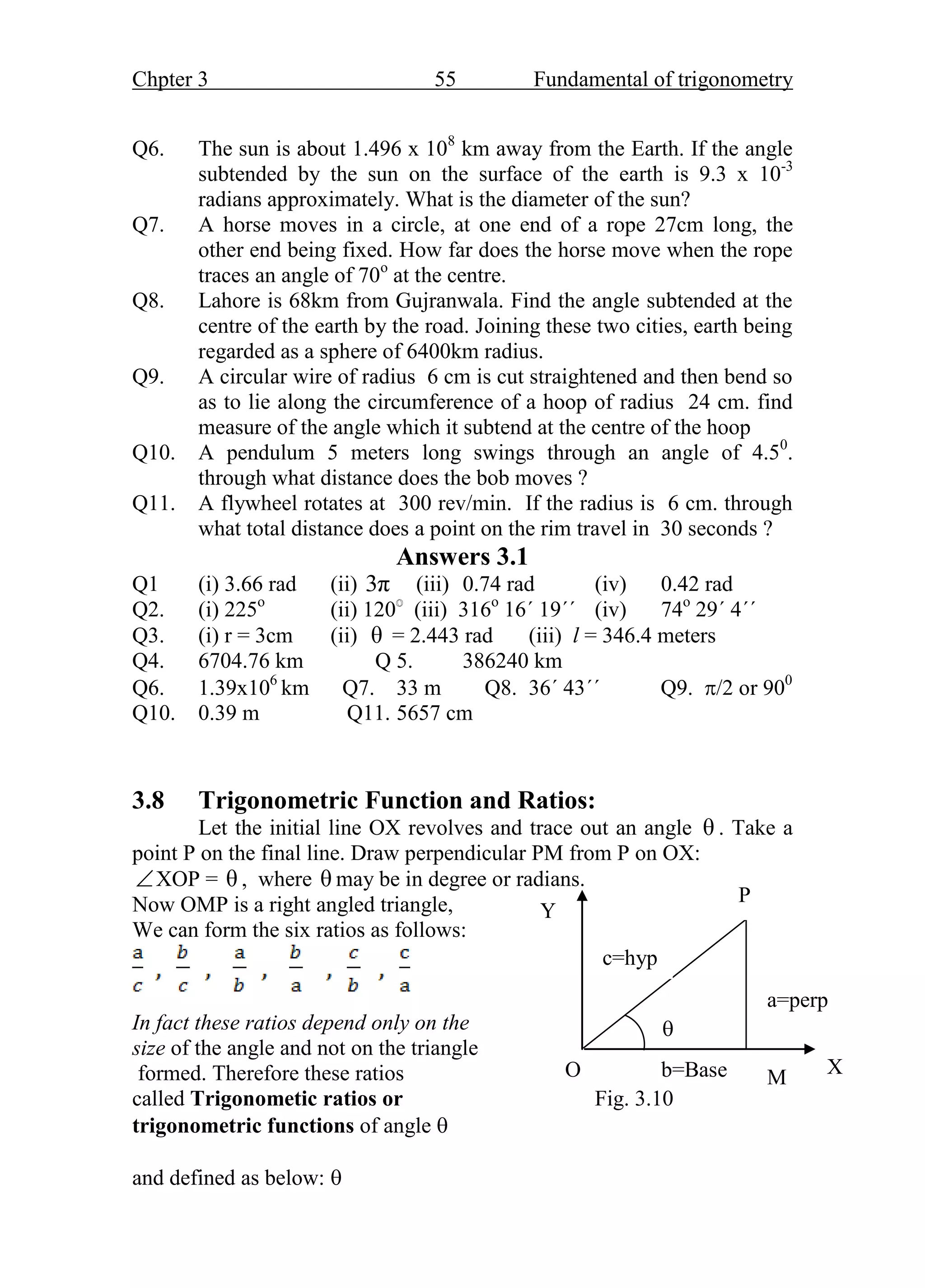 Chpter 3 55 Fundamental of trigonometry
Q6. The sun is about 1.496 x 108
km away from the Earth. If the angle
subtended by the sun on the surface of the earth is 9.3 x 10-3
radians approximately. What is the diameter of the sun?
Q7. A horse moves in a circle, at one end of a rope 27cm long, the
other end being fixed. How far does the horse move when the rope
traces an angle of 70o
at the centre.
Q8. Lahore is 68km from Gujranwala. Find the angle subtended at the
centre of the earth by the road. Joining these two cities, earth being
regarded as a sphere of 6400km radius.
Q9. A circular wire of radius 6 cm is cut straightened and then bend so
as to lie along the circumference of a hoop of radius 24 cm. find
measure of the angle which it subtend at the centre of the hoop
Q10. A pendulum 5 meters long swings through an angle of 4.50
.
through what distance does the bob moves ?
Q11. A flywheel rotates at 300 rev/min. If the radius is 6 cm. through
what total distance does a point on the rim travel in 30 seconds ?
Answers 3.1
Q1 (i) 3.66 rad (ii) 3π (iii) 0.74 rad (iv) 0.42 rad
Q2. (i) 225o
(ii) 120 (iii) 316o
16΄ 19΄΄ (iv) 74o
29΄ 4΄΄
Q3. (i) r = 3cm (ii) θ = 2.443 rad (iii) l = 346.4 meters
Q4. 6704.76 km Q 5. 386240 km
Q6. 1.39x106
km Q7. 33 m Q8. 36΄ 43΄΄ Q9. /2 or 900
Q10. 0.39 m Q11. 5657 cm
3.8 Trigonometric Function and Ratios:
Let the initial line OX revolves and trace out an angle θ . Take a
point P on the final line. Draw perpendicular PM from P on OX:
XOP = θ , where θ may be in degree or radians.
Now OMP is a right angled triangle,
We can form the six ratios as follows:
In fact these ratios depend only on the
size of the angle and not on the triangle
formed. Therefore these ratios
called Trigonometic ratios or Fig. 3.10
trigonometric functions of angle 
and defined as below: 
a=perp
c=hyp
P
X
Y

O b=Base M
 
