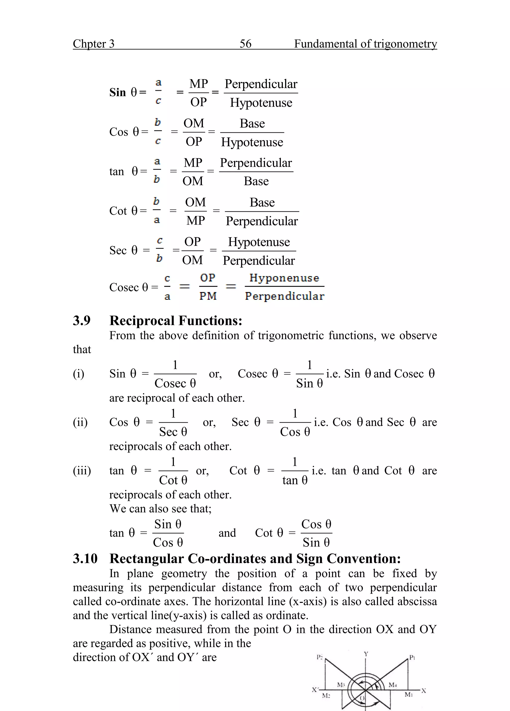 Chpter 3 56 Fundamental of trigonometry
Sin θ = =
MP
OP
=
Perpendicular
Hypotenuse
Cos θ = =
OM
OP
=
Base
Hypotenuse
tan θ = =
MP
OM
=
Perpendicular
Base
Cot θ = =
OM
MP
=
Base
Perpendicular
Sec θ = =
OP
OM
=
Hypotenuse
Perpendicular
Cosec  =
3.9 Reciprocal Functions:
From the above definition of trigonometric functions, we observe
that
(i) Sin θ =
1
Cosec θ
or, Cosec θ =
1
Sin θ
i.e. Sin θ and Cosec θ
are reciprocal of each other.
(ii) Cos θ =
1
Sec θ
or, Sec θ =
1
Cos θ
i.e. Cos θ and Sec θ are
reciprocals of each other.
(iii) tan θ =
1
Cot θ
or, Cot θ =
1
tan θ
i.e. tan θ and Cot θ are
reciprocals of each other.
We can also see that;
tan θ =
Sin θ
Cos θ
and Cot θ =
Cos θ
Sin θ
3.10 Rectangular Co-ordinates and Sign Convention:
In plane geometry the position of a point can be fixed by
measuring its perpendicular distance from each of two perpendicular
called co-ordinate axes. The horizontal line (x-axis) is also called abscissa
and the vertical line(y-axis) is called as ordinate.
Distance measured from the point O in the direction OX and OY
are regarded as positive, while in the
direction of OX΄ and OY΄ are
 