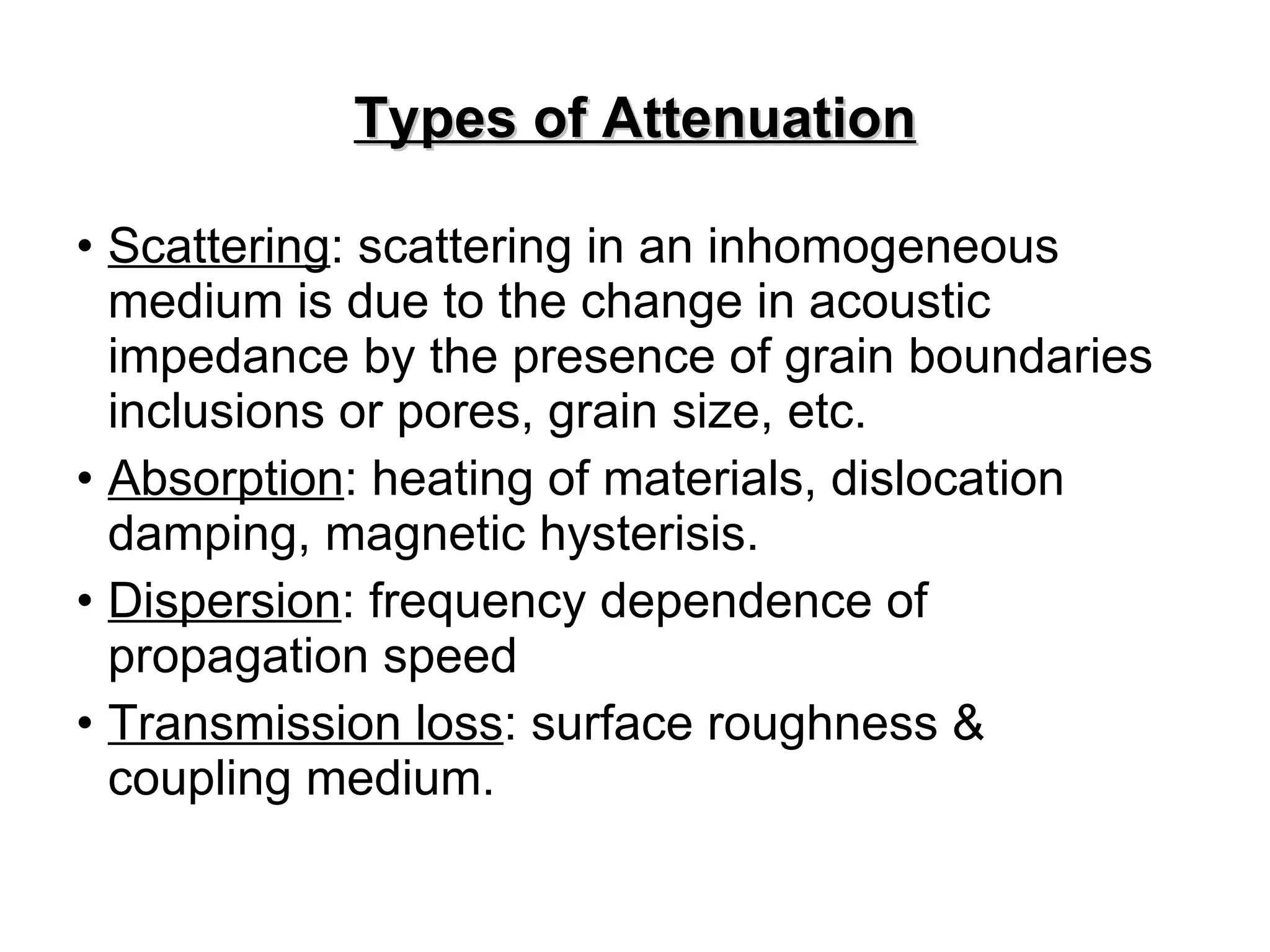 Types of Attenuation Scattering : scattering in an inhomogeneous medium is due to the change in acoustic impedance by the presence of grain boundaries inclusions or pores, grain size, etc. Absorption : heating of materials, dislocation damping, magnetic hysterisis. Dispersion : frequency dependence of propagation speed Transmission loss : surface roughness & coupling medium. 