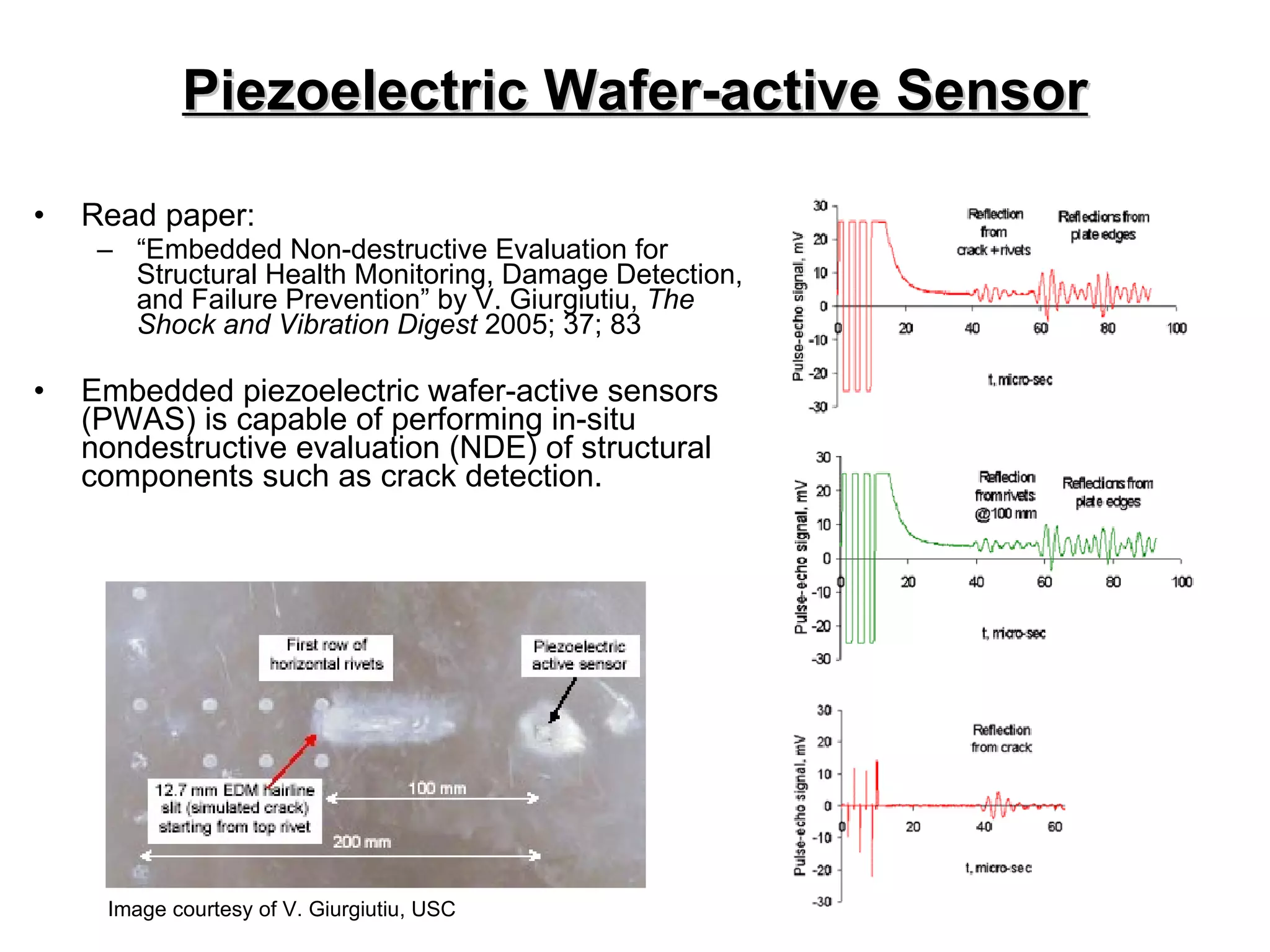 Piezoelectric Wafer-active Sensor Read paper:  “ Embedded Non-destructive Evaluation for Structural Health Monitoring, Damage Detection, and Failure Prevention” by V. Giurgiutiu,  The Shock and Vibration Digest  2005; 37; 83 Embedded piezoelectric wafer-active sensors (PWAS) is capable of performing in-situ nondestructive evaluation (NDE) of structural components such as crack detection. Image courtesy of V. Giurgiutiu, USC 