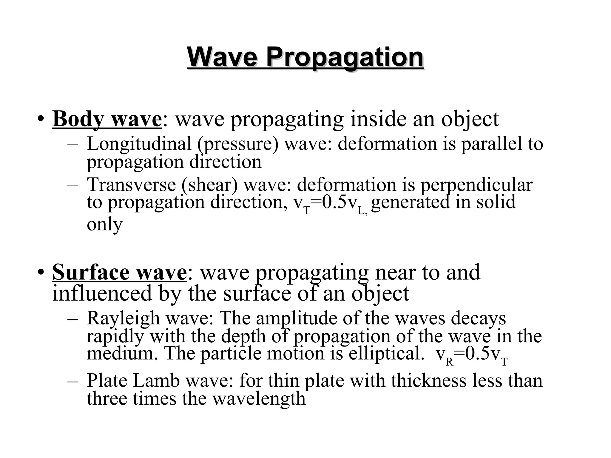 Wave Propagation Body wave : wave propagating inside an object Longitudinal (pressure) wave: deformation is parallel to propagation direction Transverse (shear) wave: deformation is perpendicular to propagation direction,  v T =0.5v L,  generated in solid only Surface wave : wave propagating near to and influenced by the surface of an object Rayleigh wave:  The amplitude of the waves decays rapidly with the depth of propagation of the wave in the medium. The particle motion is elliptical.  v R =0.5v T Plate Lamb wave: for thin plate with thickness less than three times the wavelength 