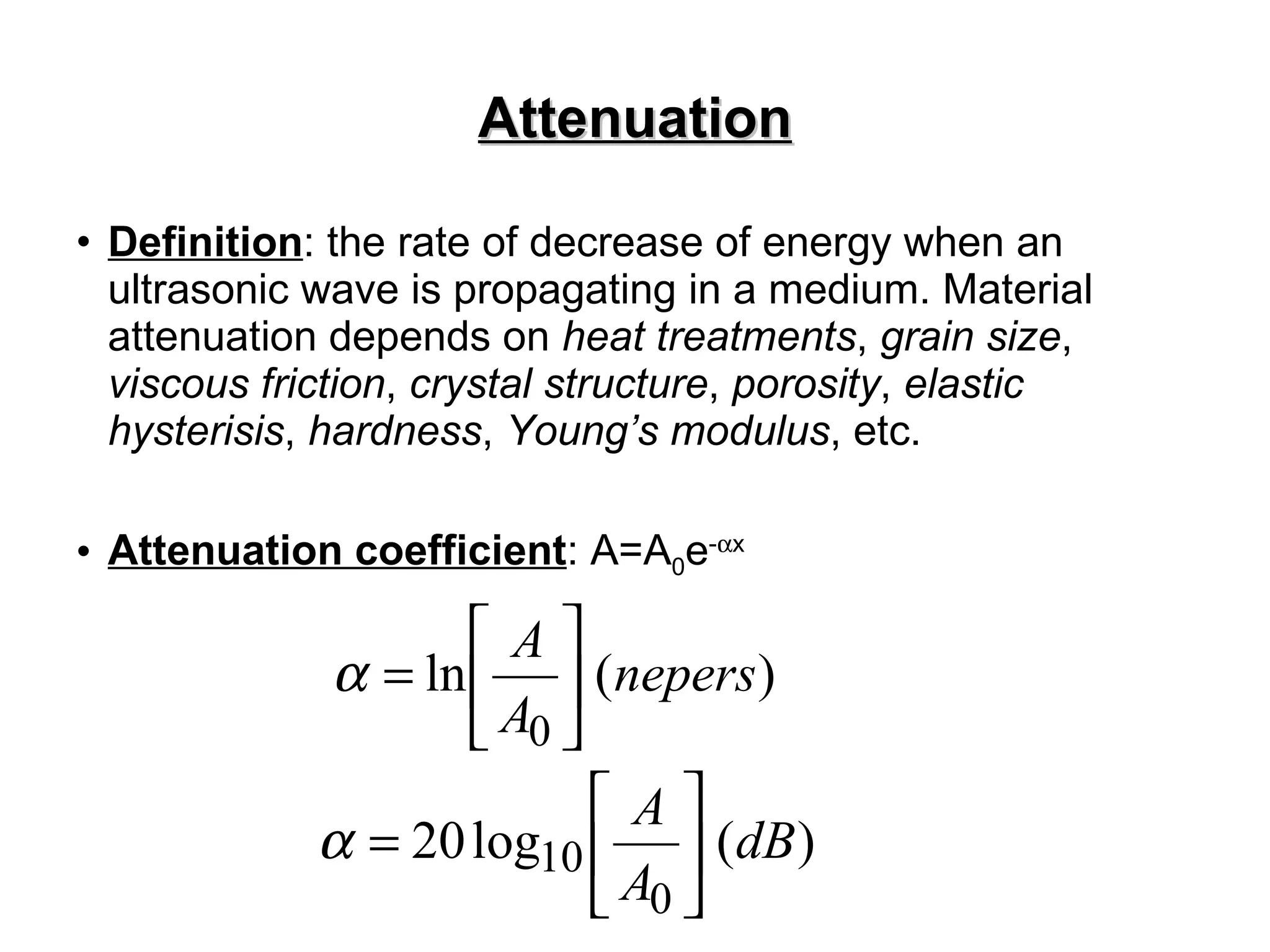 Attenuation Definition : the rate of decrease of energy when an ultrasonic wave is propagating in a medium. Material attenuation depends on  heat treatments ,  grain size ,  viscous friction ,  crystal structure ,  porosity ,  elastic hysterisis ,  hardness ,  Young’s modulus , etc. Attenuation coefficient : A=A 0 e -  x 