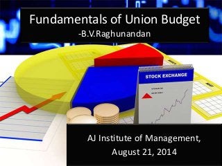 Fundamentals of Union Budget 
-B.V.Raghunandan 
AJ Institute of Management, 
August 21, 2014 
 