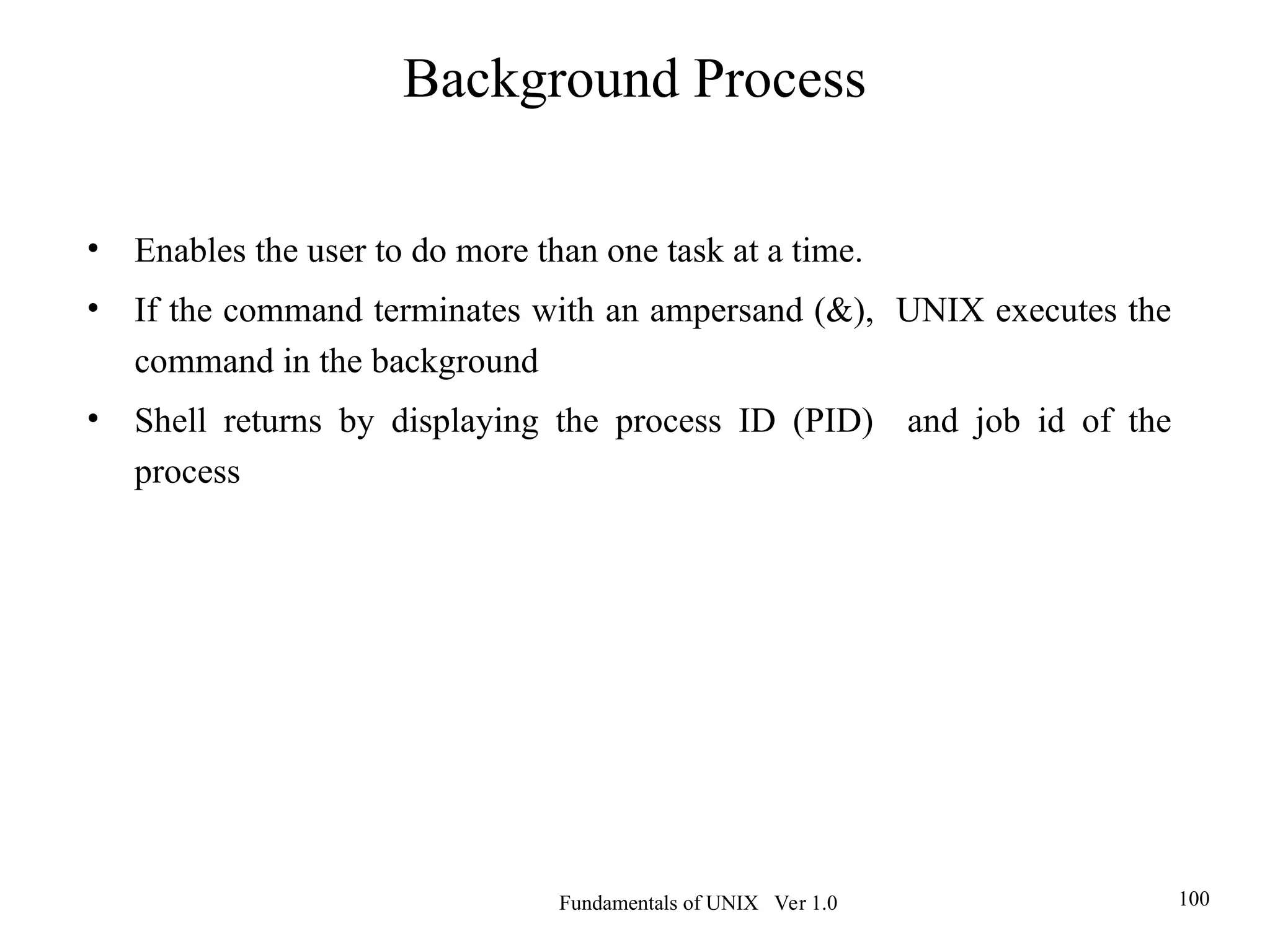 Fundamentals of UNIX Ver 1.0 100
• Enables the user to do more than one task at a time.
• If the command terminates with an ampersand (&), UNIX executes the
command in the background
• Shell returns by displaying the process ID (PID) and job id of the
process
Background Process
 