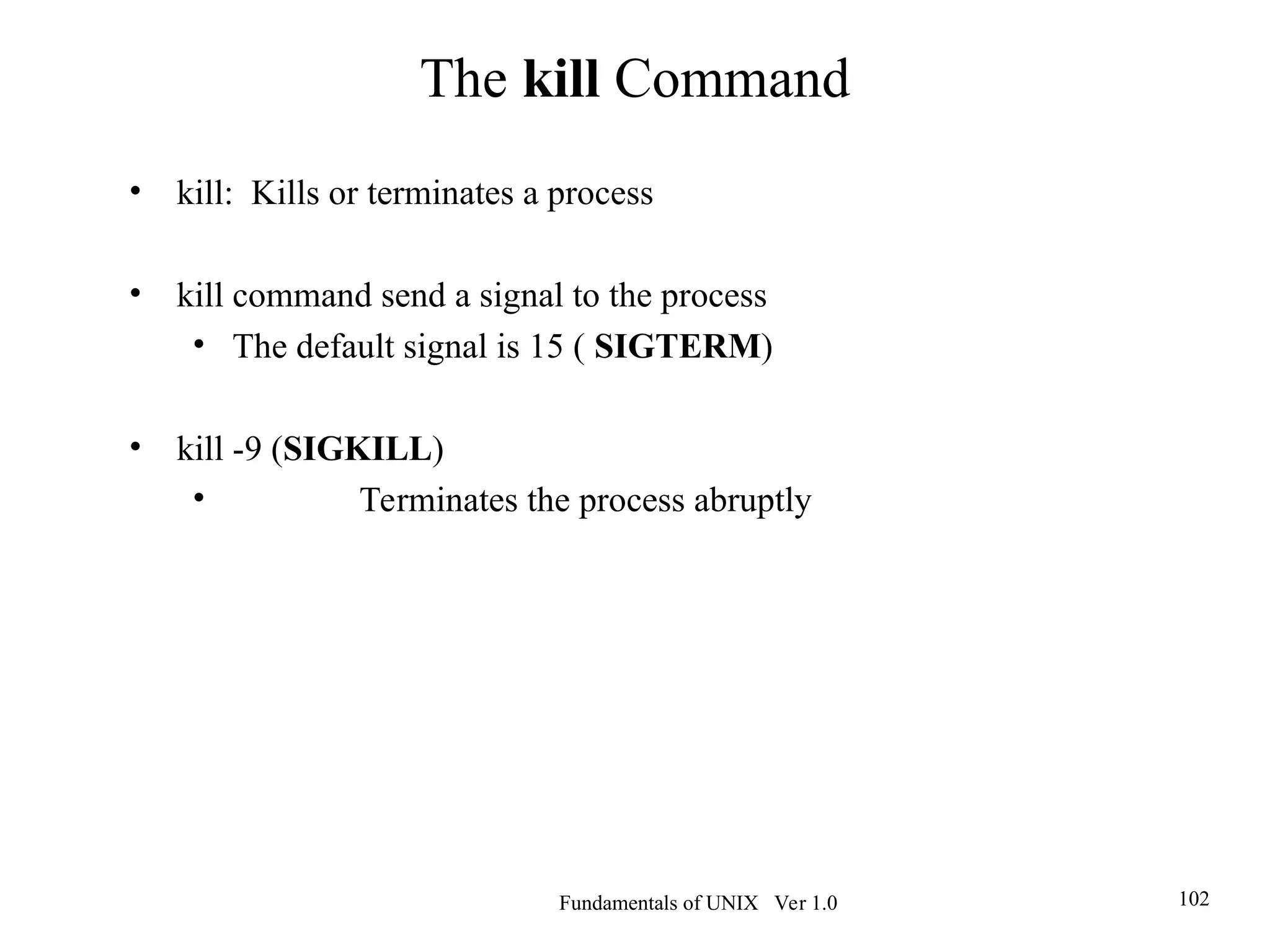 Fundamentals of UNIX Ver 1.0 102
• kill: Kills or terminates a process
• kill command send a signal to the process
• The default signal is 15 ( SIGTERM)
• kill -9 (SIGKILL)
• Terminates the process abruptly
The kill Command
 