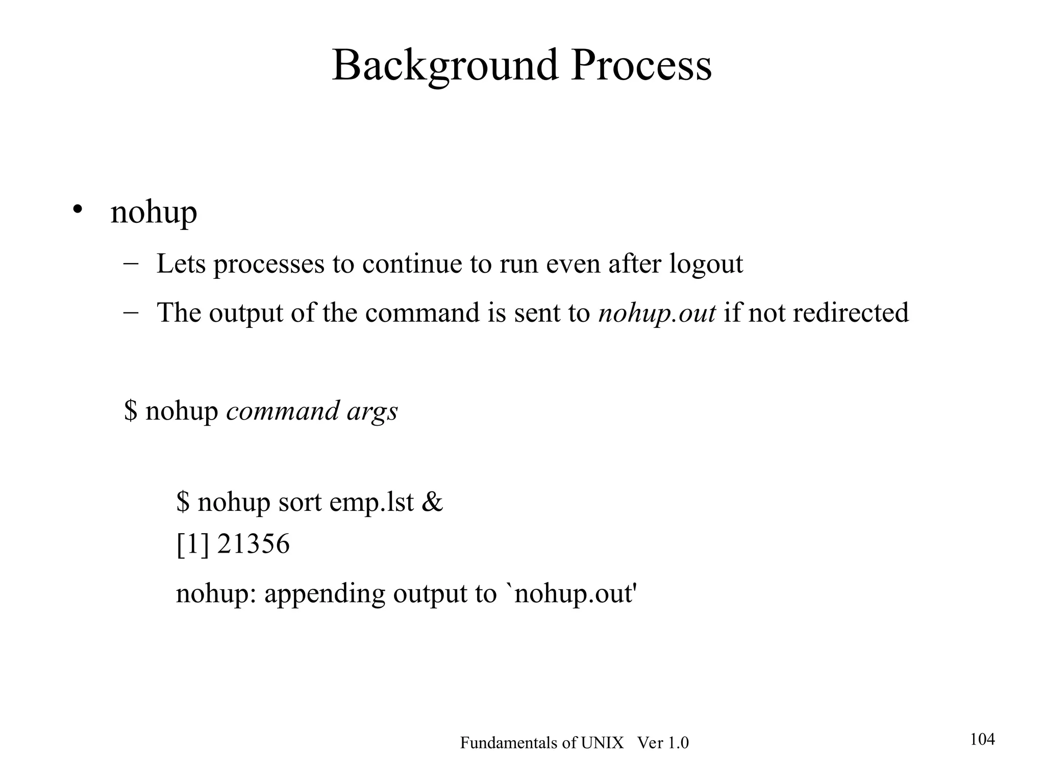 Fundamentals of UNIX Ver 1.0 104
• nohup
– Lets processes to continue to run even after logout
– The output of the command is sent to nohup.out if not redirected
$ nohup command args
$ nohup sort emp.lst &
[1] 21356
nohup: appending output to `nohup.out'
Background Process
 