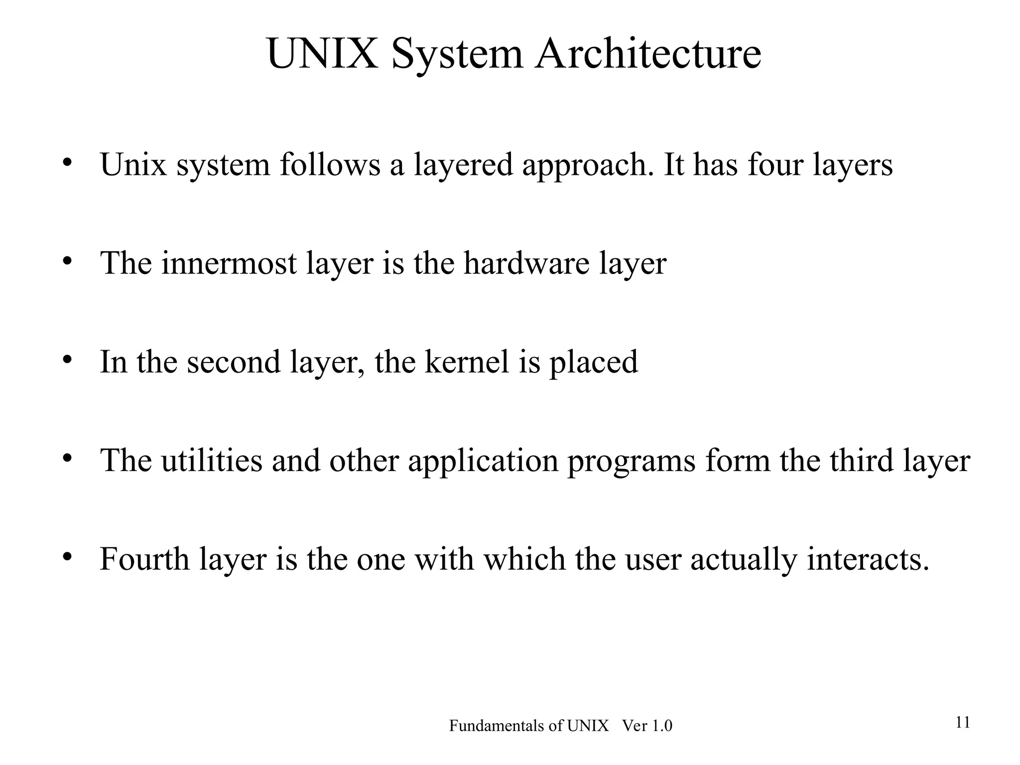 Fundamentals of UNIX Ver 1.0 11
• Unix system follows a layered approach. It has four layers
• The innermost layer is the hardware layer
• In the second layer, the kernel is placed
• The utilities and other application programs form the third layer
• Fourth layer is the one with which the user actually interacts.
UNIX System Architecture
 