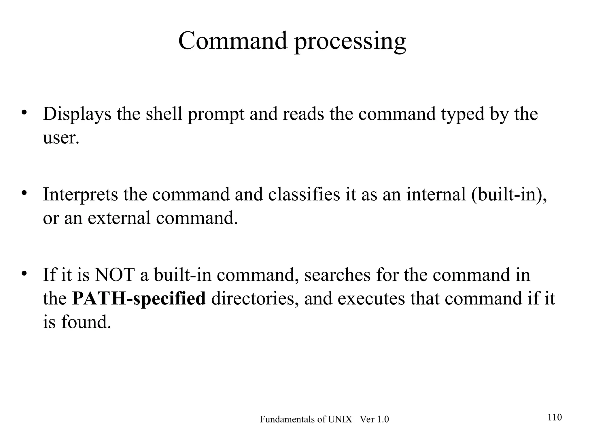 Fundamentals of UNIX Ver 1.0 110
• Displays the shell prompt and reads the command typed by the
user.
• Interprets the command and classifies it as an internal (built-in),
or an external command.
• If it is NOT a built-in command, searches for the command in
the PATH-specified directories, and executes that command if it
is found.
Command processing
 