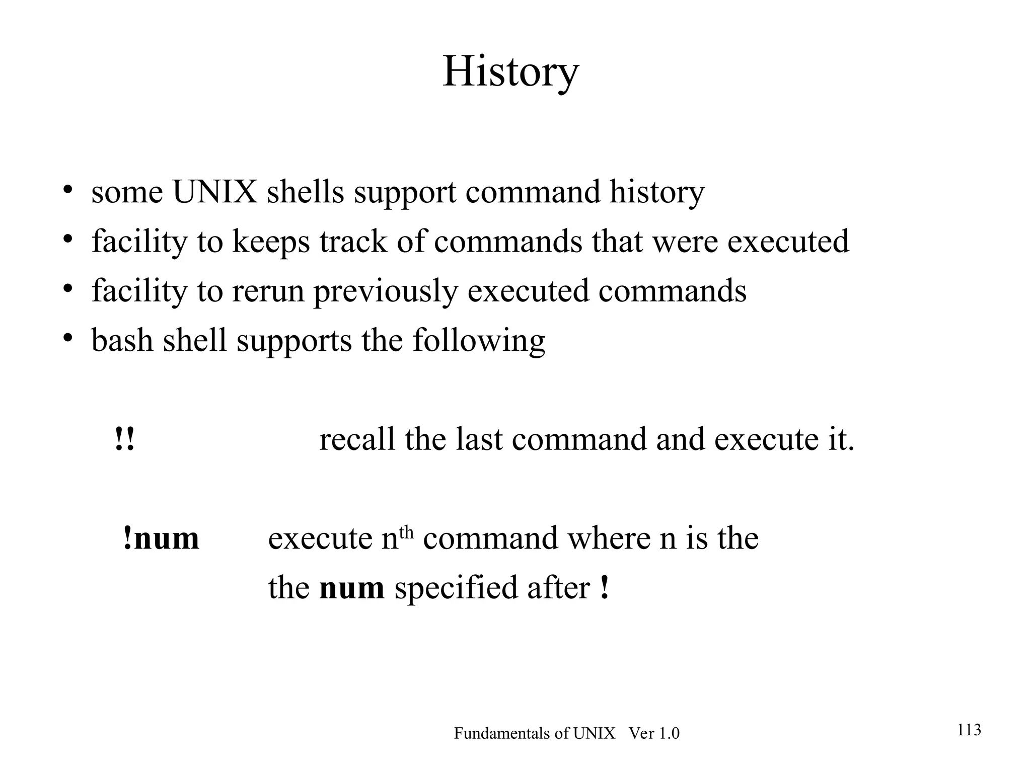 Fundamentals of UNIX Ver 1.0 113
• some UNIX shells support command history
• facility to keeps track of commands that were executed
• facility to rerun previously executed commands
• bash shell supports the following
!! recall the last command and execute it.
!num execute nth
command where n is the
the num specified after !
History
 