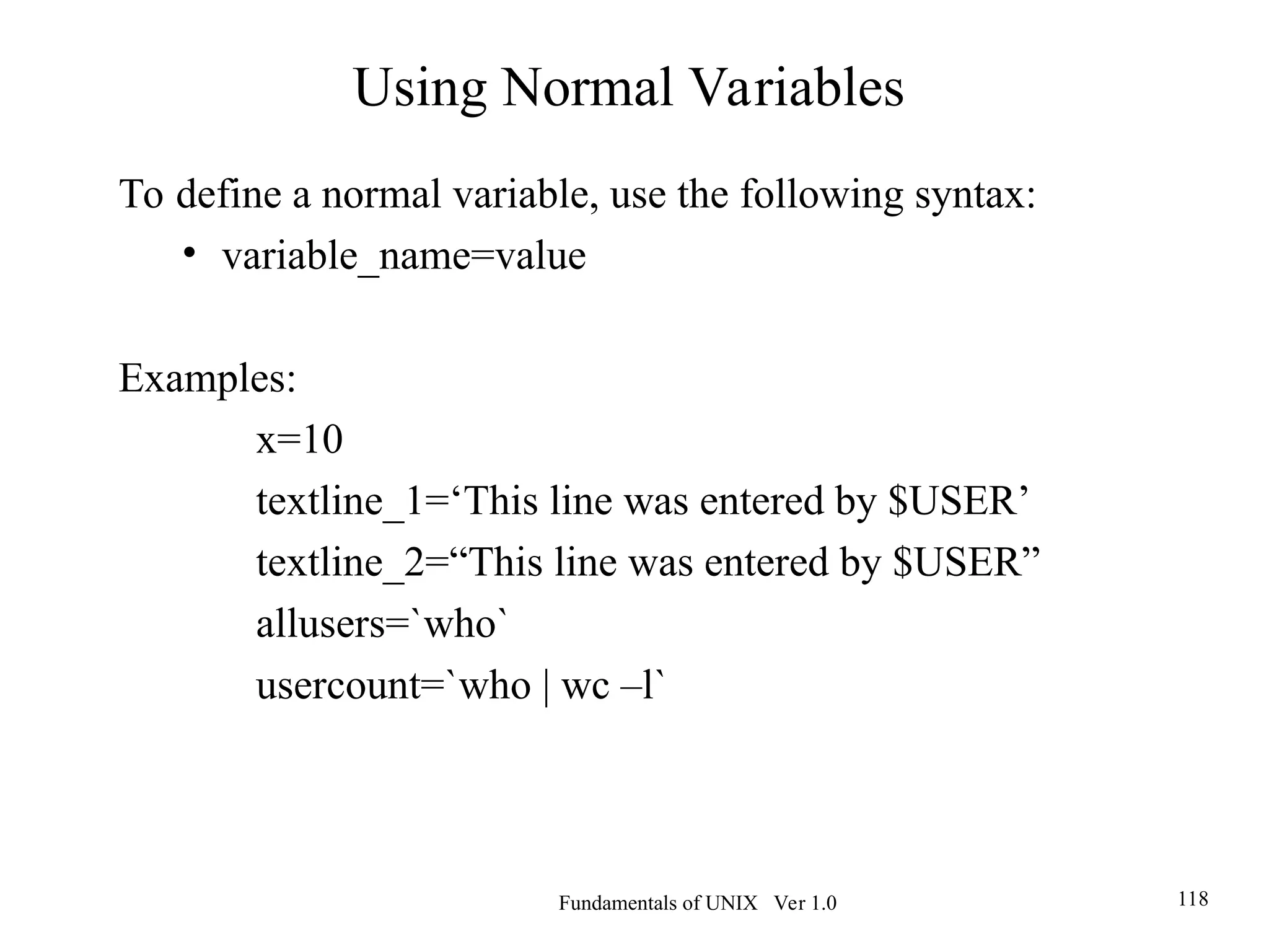 Fundamentals of UNIX Ver 1.0 118
To define a normal variable, use the following syntax:
• variable_name=value
Examples:
x=10
textline_1=‘This line was entered by $USER’
textline_2=“This line was entered by $USER”
allusers=`who`
usercount=`who | wc –l`
Using Normal Variables
 