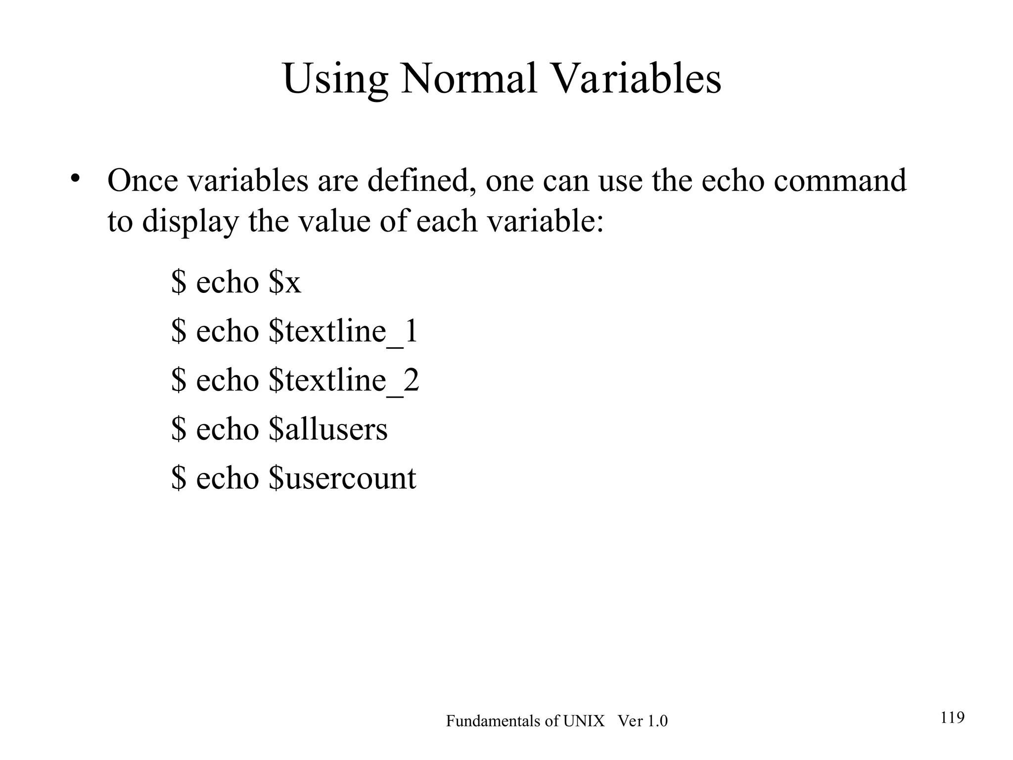 Fundamentals of UNIX Ver 1.0 119
• Once variables are defined, one can use the echo command
to display the value of each variable:
$ echo $x
$ echo $textline_1
$ echo $textline_2
$ echo $allusers
$ echo $usercount
Using Normal Variables
 