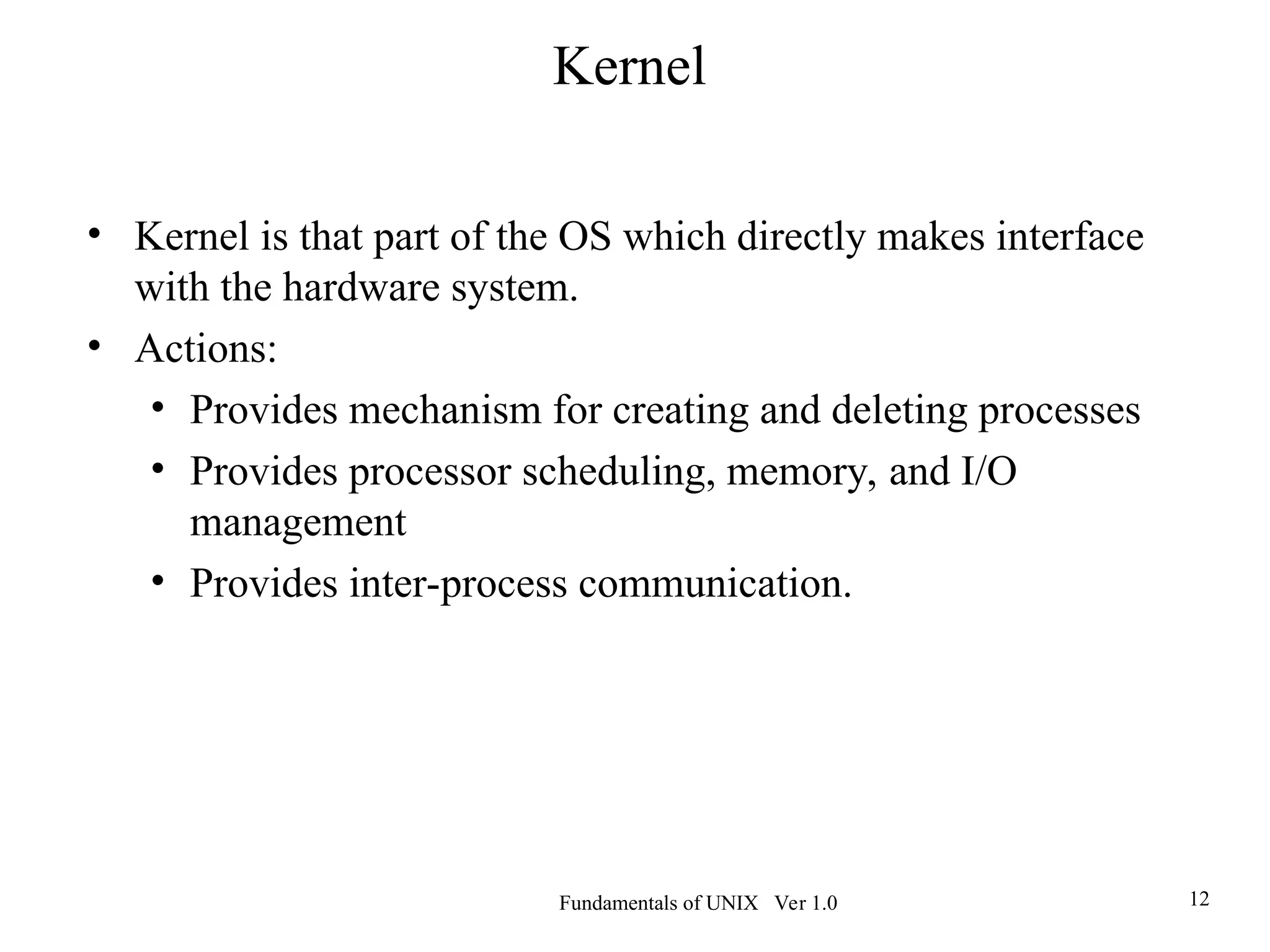 Fundamentals of UNIX Ver 1.0 12
• Kernel is that part of the OS which directly makes interface
with the hardware system.
• Actions:
• Provides mechanism for creating and deleting processes
• Provides processor scheduling, memory, and I/O
management
• Provides inter-process communication.
Kernel
 