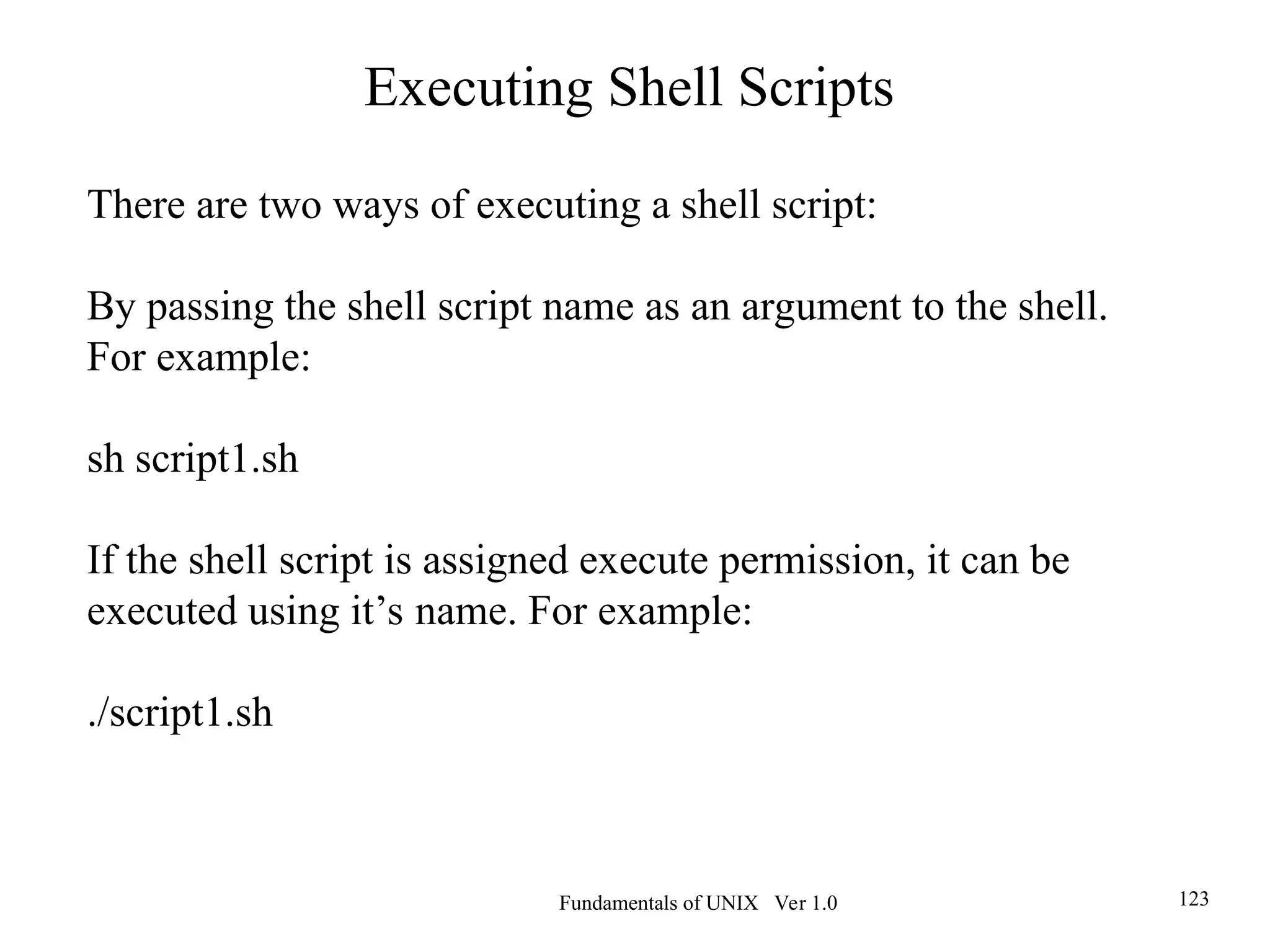 Fundamentals of UNIX Ver 1.0 123
There are two ways of executing a shell script:
By passing the shell script name as an argument to the shell.
For example:
sh script1.sh
If the shell script is assigned execute permission, it can be
executed using it’s name. For example:
./script1.sh
Executing Shell Scripts
 