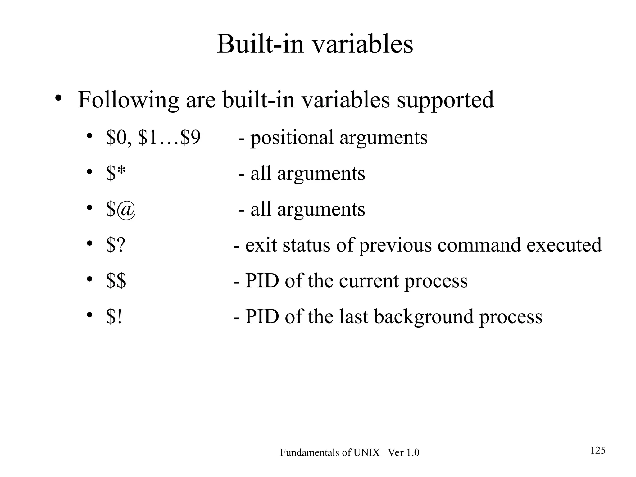 Fundamentals of UNIX Ver 1.0 125
• Following are built-in variables supported
• $0, $1…$9 - positional arguments
• $* - all arguments
• $@ - all arguments
• $? - exit status of previous command executed
• $$ - PID of the current process
• $! - PID of the last background process
Built-in variables
 
