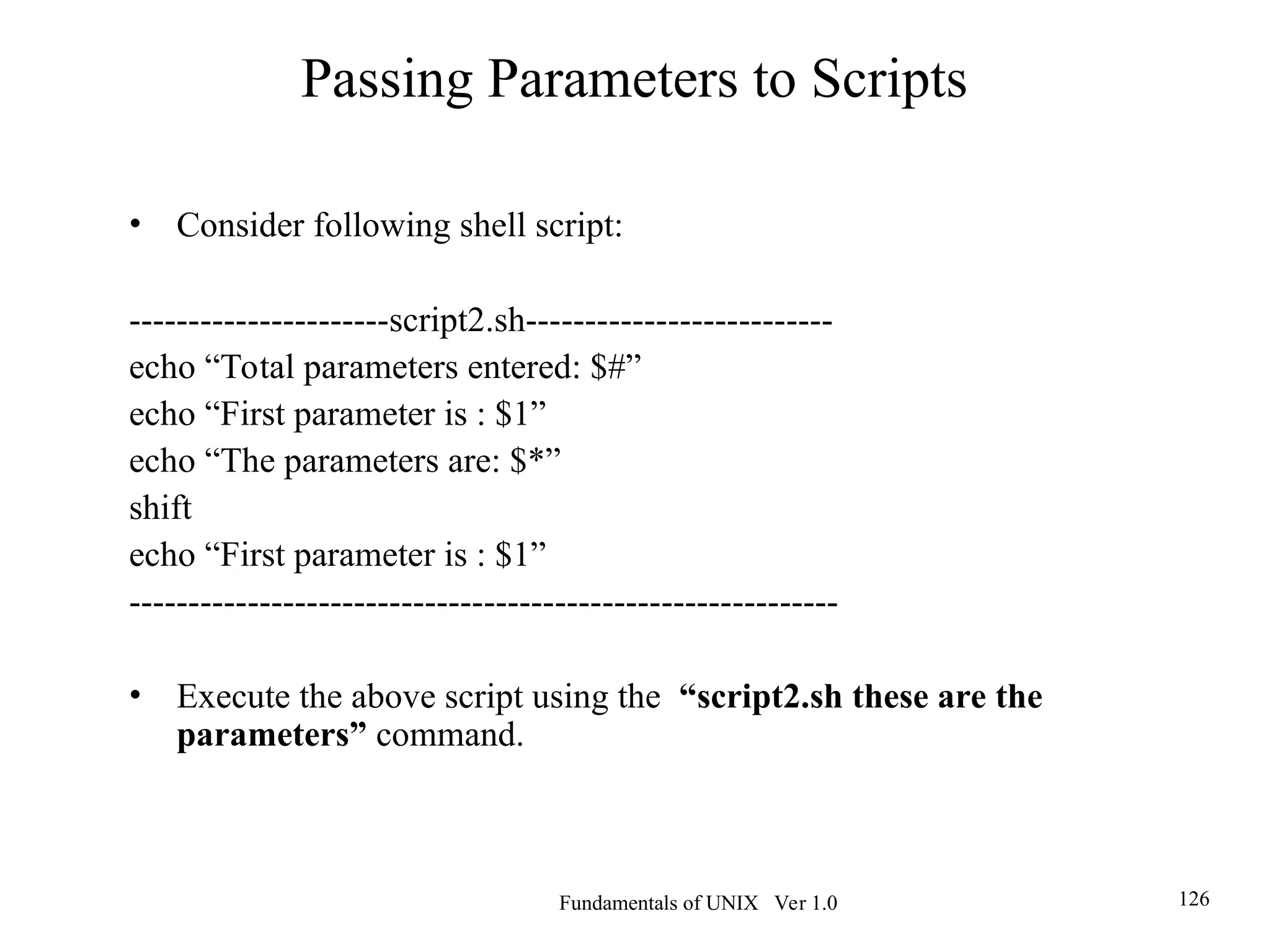 Fundamentals of UNIX Ver 1.0 126
• Consider following shell script:
----------------------script2.sh--------------------------
echo “Total parameters entered: $#”
echo “First parameter is : $1”
echo “The parameters are: $*”
shift
echo “First parameter is : $1”
------------------------------------------------------------
• Execute the above script using the “script2.sh these are the
parameters” command.
Passing Parameters to Scripts
 