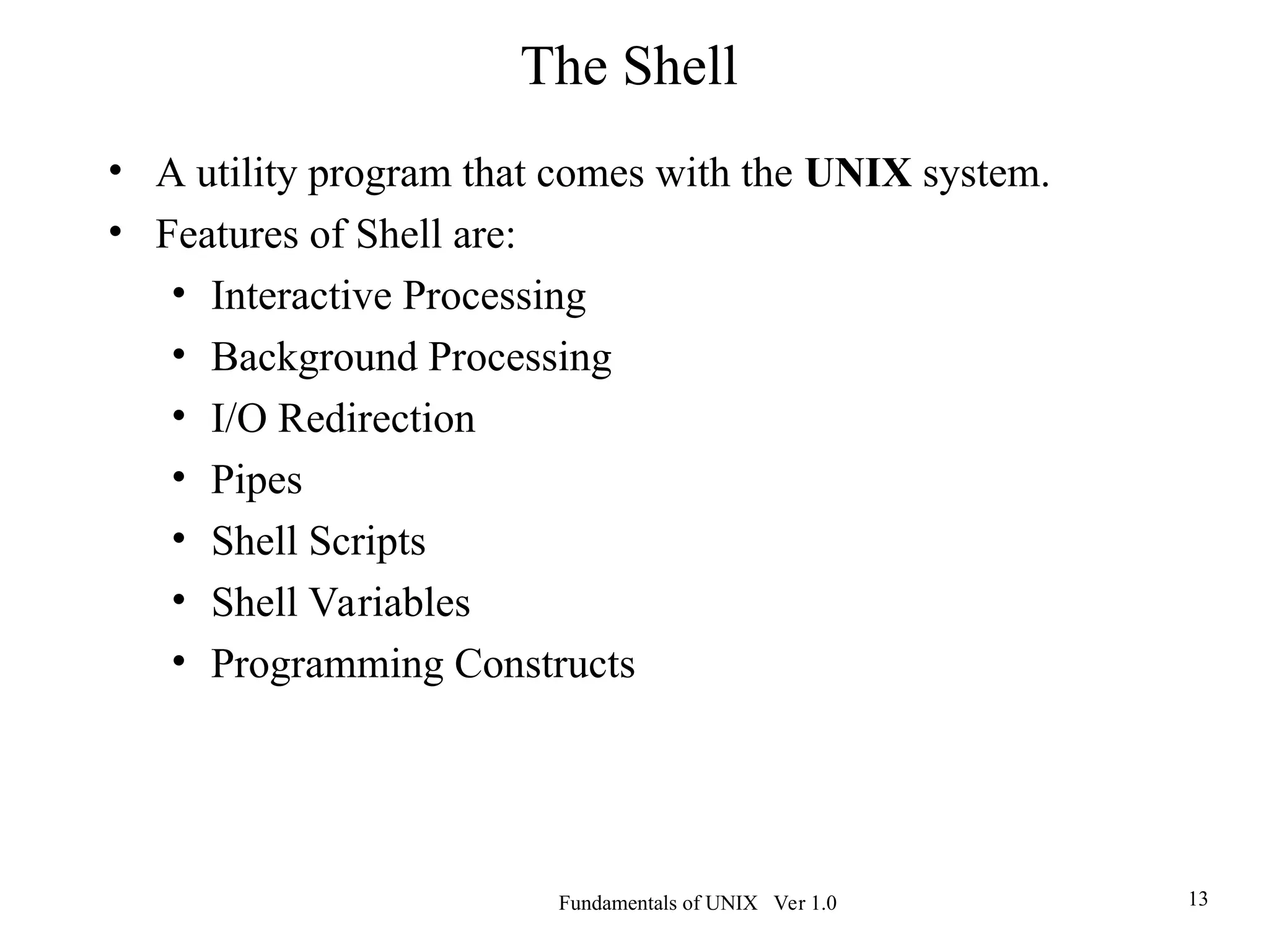 Fundamentals of UNIX Ver 1.0 13
• A utility program that comes with the UNIX system.
• Features of Shell are:
• Interactive Processing
• Background Processing
• I/O Redirection
• Pipes
• Shell Scripts
• Shell Variables
• Programming Constructs
The Shell
 