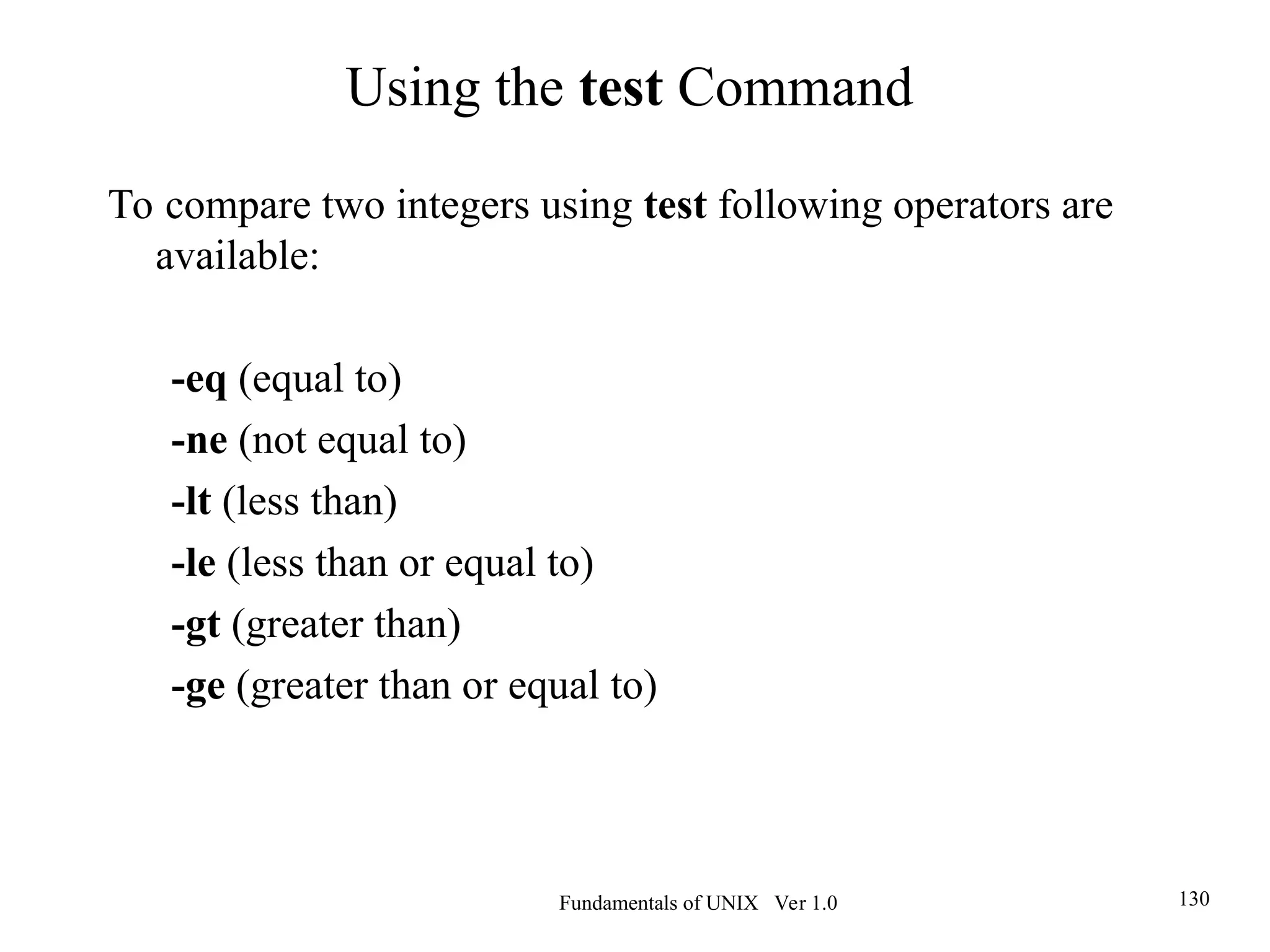 Fundamentals of UNIX Ver 1.0 130
To compare two integers using test following operators are
available:
-eq (equal to)
-ne (not equal to)
-lt (less than)
-le (less than or equal to)
-gt (greater than)
-ge (greater than or equal to)
Using the test Command
 