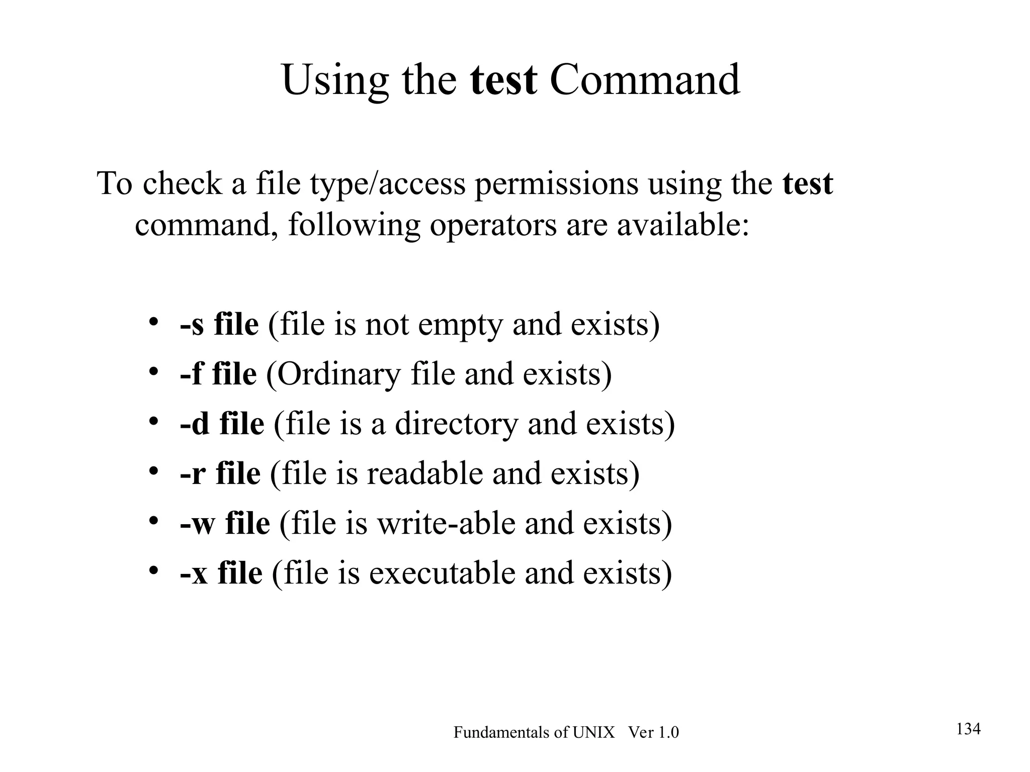 Fundamentals of UNIX Ver 1.0 134
To check a file type/access permissions using the test
command, following operators are available:
• -s file (file is not empty and exists)
• -f file (Ordinary file and exists)
• -d file (file is a directory and exists)
• -r file (file is readable and exists)
• -w file (file is write-able and exists)
• -x file (file is executable and exists)
Using the test Command
 