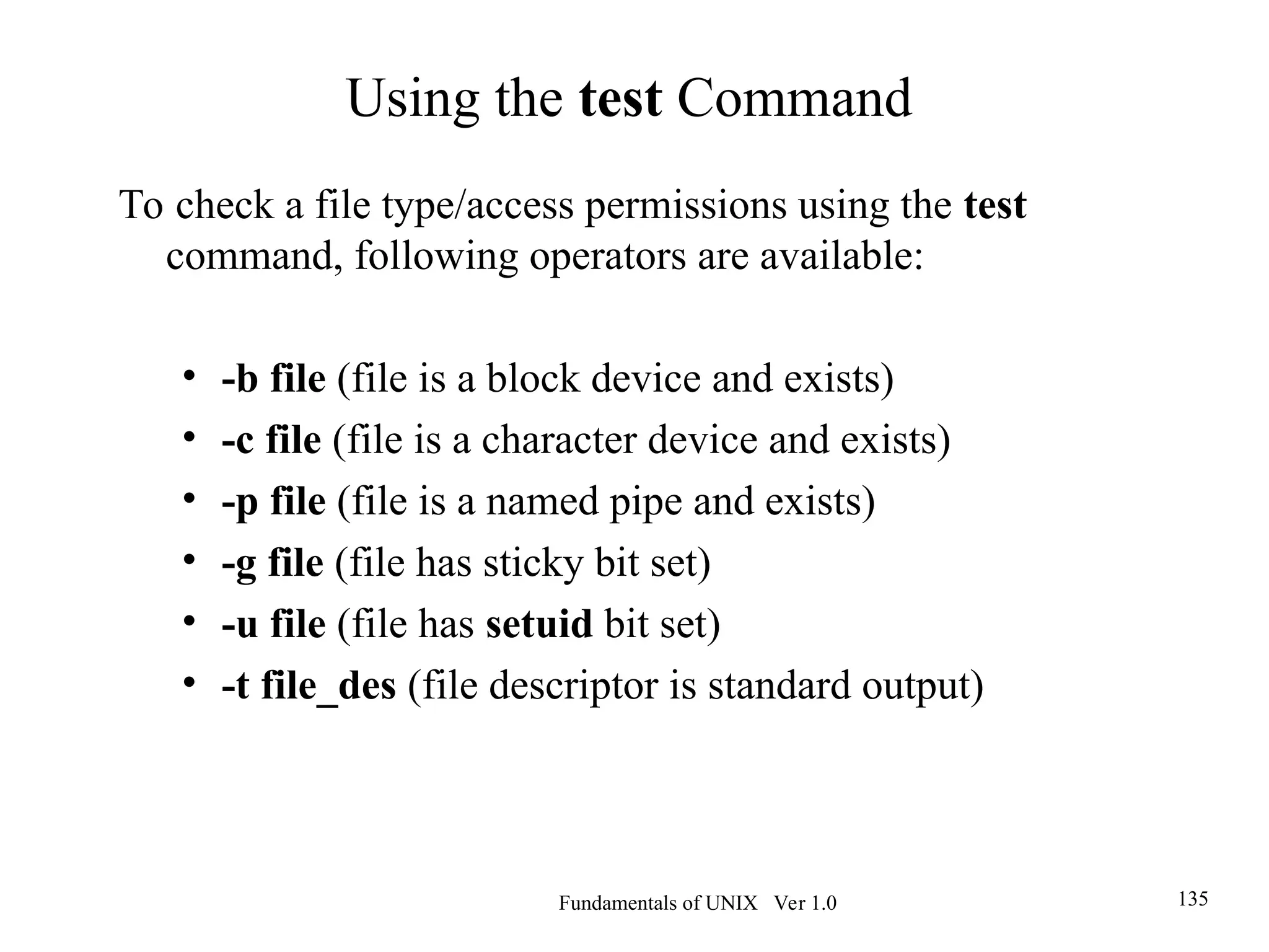 Fundamentals of UNIX Ver 1.0 135
To check a file type/access permissions using the test
command, following operators are available:
• -b file (file is a block device and exists)
• -c file (file is a character device and exists)
• -p file (file is a named pipe and exists)
• -g file (file has sticky bit set)
• -u file (file has setuid bit set)
• -t file_des (file descriptor is standard output)
Using the test Command
 