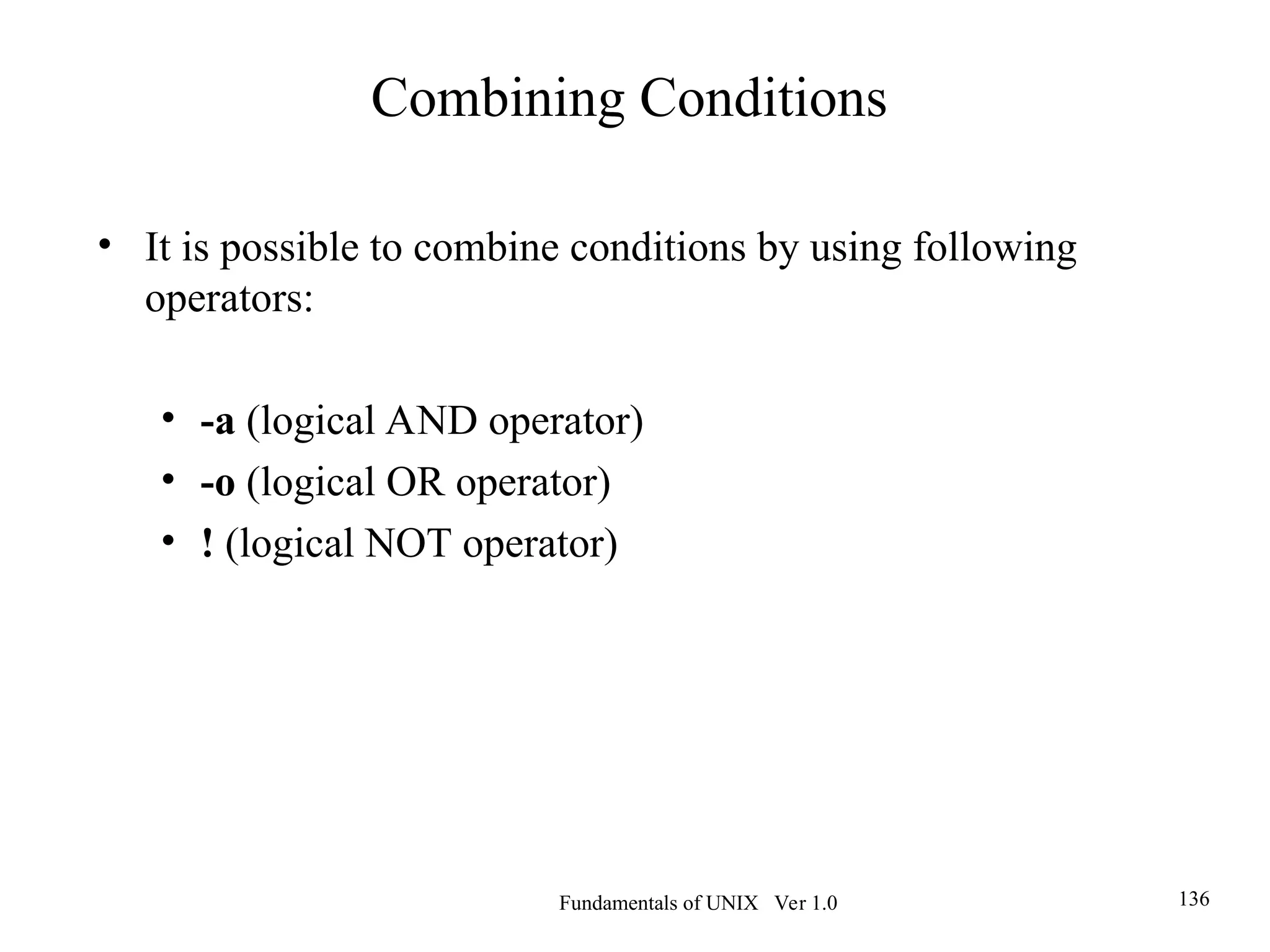 Fundamentals of UNIX Ver 1.0 136
• It is possible to combine conditions by using following
operators:
• -a (logical AND operator)
• -o (logical OR operator)
• ! (logical NOT operator)
Combining Conditions
 